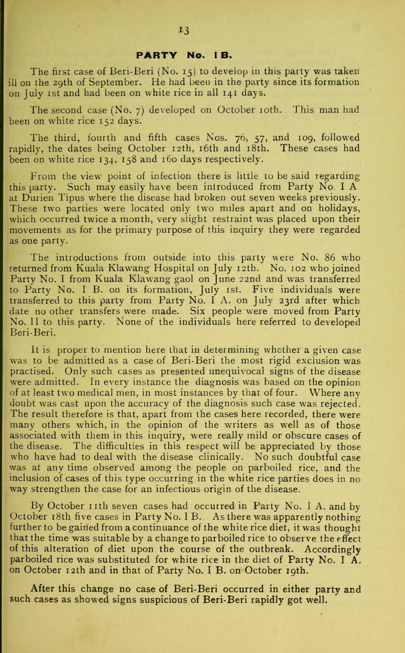 PARTY No. I B. The first case of Beri-Beri (No. 15) to develop in this party was taken ill on the 29th of September. He had been in the party since its formation on July 1st and had been on white rice in all 141 days. The second case (No. 7) developed on October 10th. This man had been on white rice 152 days. The third, fourth and fifth cases Nos. 76, 57, and 109, followed rapidly, the dates being October 12th, 16th and 18th. These cases had been on white rice 134, 158 and 160 days respectively. From the view point of infection there is little to be said regarding this party. Such may easily have been introduced from Party No. I A at Durien Tipus where the disease had broken out seven weeks previously. These two parties were located only two miles apart and on holidays, which occurred twice a month, very slight restraint was placed upon their movements as for the primary purpose of this inquiry they were regarded as one party. The introductions from outside into this party were No. 86 who returned from Kuala Klawang Hospital on July 12th. No. 102 who joined Party No. I from Kuala Klawang gaol on June 22nd and was transferred to Party No. I B. on its formation, July 1st. Five individuals were transferred to this party from Party No. I A. on July 23rd after which date no other transfers were made. Six people were moved from Party No. II to this party. None of the individuals here referred to developed Beri-Beri. It is proper to mention here that in determining whether a given case was to be admitted as a case of Beri-Beri the most rigid exclusion was practised. Only such cases as presented unequivocal signs of the disease were admitted. In every instance the diagnosis was based on the opinion of at least two medical men, in most instances by that of four. Where any doubt was cast upon the accuracy of the diagnosis such case was rejected. The result therefore is that, apart from the cases here recorded, there were many others which, in the opinion of the writers as well as of those associated with them in this inquiry, were really mild or obscure cases of the disease. The difficulties in this respect will be appreciated by those who have had to deal with the disease clinically. No such doubtful case was at any time observed among the people on parboiled rice, and the inclusion of cases of this type occurring in the white rice parties does in no way strengthen the case for an infectious origin of the disease. By October nth seven cases had occurred in Party No. I A. and by October 18th five cases in Party No. I B. As there was apparently nothing further to be gained from a continuance of the white rice diet, it was thought that the time was suitable by a change to parboiled rice to observe the effect of this alteration of diet upon the course of the outbreak. Accordingly parboiled rice was substituted for white rice in the diet of Party No. I A. on October 12th and in that of Party No. I B. on October 19th. After this change no case of Beri-Beri occurred in either party and such cases as showed signs suspicious of Beri-Beri rapidly got well.