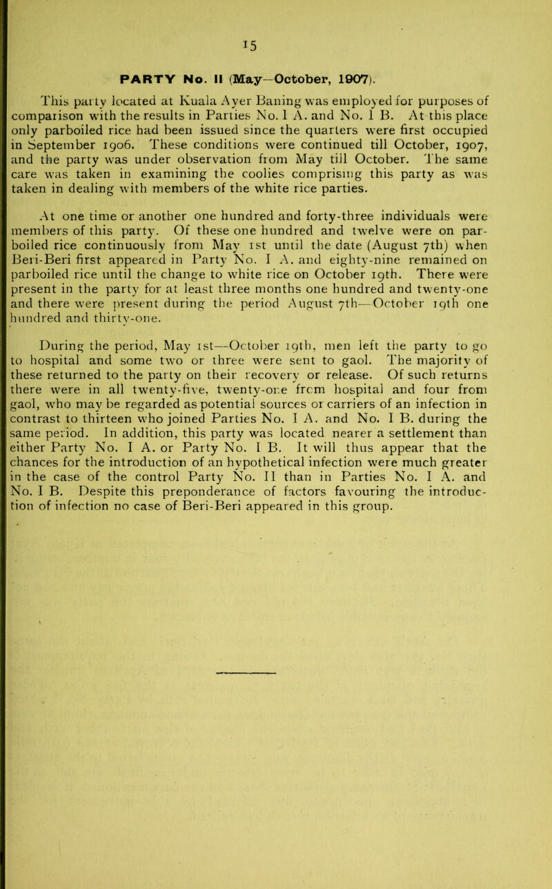 PARTY No. II (May-October, 1907). This parly located at Kuala Ayer Bailing was employed for purposes of comparison with the results in Parties No. 1 A. and No. 1 B. At this place only parboiled rice had been issued since the quarters were first occupied in September 1906. These conditions were continued till October, 1907, and the party was under observation from May till October. The same care was taken in examining the coolies comprising this party as was taken in dealing with members of the white rice parties. At one time or another one hundred and forty-three individuals were members of this party. Of these one hundred and twelve were on par- boiled rice continuously from May 1st until the date (August 7th) when Beri-Beri first appeared in Party No. I A. and eighty-nine remained on parboiled rice until the change to white rice on October 19th. There w7ere present in the party for at least three months one hundred and twenty-one and there w7ere present during the period August 7th—October 19th one hundred and thirty-one. During the period, May 1st—October 19th, men left the party to go to hospital and some two or three were sent to gaol. The majority of these returned to the party on their recovery or release. Of such returns there wrere in all twenty-five, twenty-one from hospital and four from gaol, wTho may be regarded as potential sources or carriers of an infection in contrast to thirteen w7ho joined Parties No. I A. and No. I B. during the same period. In addition, this party was located nearer a settlement than either Party No. I A. or Party No. 1 B. It will thus appear that the chances for the introduction of an hypothetical infection were much greater in the case of the control Party No. II than in Parties No. I A. and No. I B. Despite this preponderance of factors favouring the introduc- tion of infection no case of Beri-Beri appeared in this group.