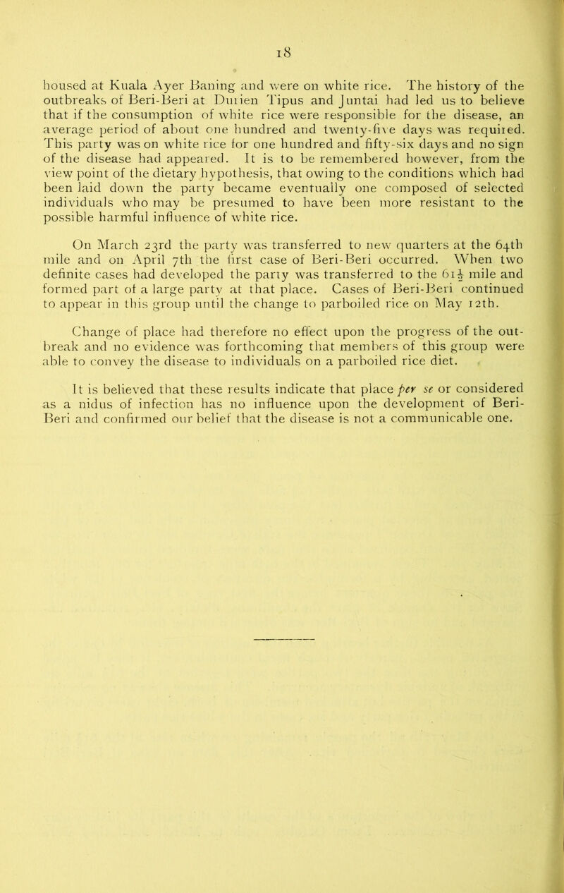 18 housed at Kuala Ayer Bailing and were on white rice. The history of the outbreaks of Beri-Beri at Duiien Tipus and Juntai had led us to believe that if the consumption of white rice were responsible for the disease, an average period of about one hundred and twenty-five days was required. This party was on white rice for one hundred and fifty-six days and no sign of the disease had appeared. It is to be remembered however, from the view point of the dietary hypothesis, that owing to the conditions which had been laid down the party became eventually one composed of selected individuals who may be presumed to have been more resistant to the possible harmful influence of white rice. On March 23rd the party was transferred to new quarters at the 64th mile and on April 7th the first case of Beri-Beri occurred. When two definite cases had developed the party was transferred to the 61^ mile and formed part of a large party at that place. Cases of Beri-Beri continued to appear in this group until the change to parboiled rice on May 12th. Change of place had therefore no effect upon the progress of the out- break and no evidence was forthcoming that members of this group were able to convey the disease to individuals on a parboiled rice diet. It is believed that these results indicate that place per sc or considered as a nidus of infection has no influence upon the development of Beri- Beri and confirmed our belief that the disease is not a communicable one.