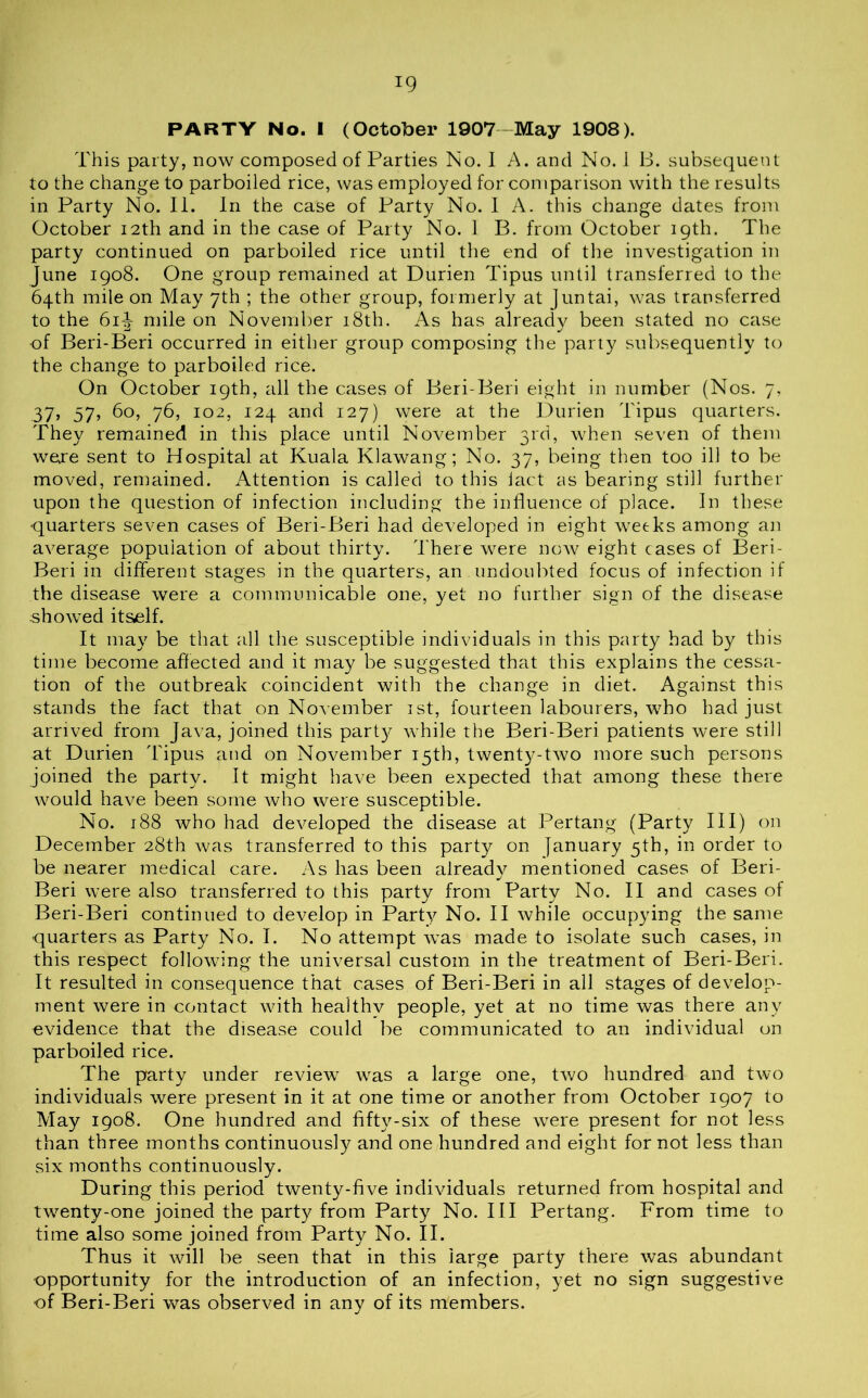 PARTY No. I (October 1907-May 1908). This party, now composed of Parties No. I A. and No. 1 B. subsequent to the change to parboiled rice, was employed for comparison with the results in Party No. II. In the case of Party No. I A. this change dates from October 12th and in the case of Party No. 1 B. from October 19th. The party continued on parboiled rice until the end of the investigation in June 1908. One group remained at Durien Tipus until transferred to the 64th mile on May 7th ; the other group, formerly at ]untai, was transferred to the 6i-J- mile on November 18th. As has alreadv been stated no case -a t y of Beri-Beri occurred in either group composing the party subsequently to the change to parboiled rice. On October 19th, all the cases of Beri-Beri eight in number (Nos. 7, 37, 57? ^o, 76, 102, 124 and 127) were at the Durien Tipus quarters. They remained in this place until November 3rd, when seven of them were sent to Hospital at Kuala Klawang; No. 37, being then too ill to be moved, remained. Attention is called to this iact as bearing still further upon the question of infection including the influence of place. In these •quarters seven cases of Beri-Beri had developed in eight weeks among an average population of about thirty. There were now eight cases of Beri- Beri in different stages in the quarters, an undoubted focus of infection if the disease were a communicable one, yet no further sign of the disease showed itself. It may be that all the susceptible individuals in this party had by this time become affected and it may be suggested that this explains the cessa- tion of the outbreak coincident with the change in diet. Against this stands the fact that on November 1st, fourteen labourers, who had just arrived from Java, joined this party while the Beri-Beri patients were still at Durien Tipus and on November 15th, twenty-two more such persons joined the party. It might have been expected that among these there would have been some who were susceptible. No. 188 who had developed the disease at Pertang (Party III) on December 28th was transferred to this party on January 5th, in order to be nearer medical care. As has been alreadv mentioned cases of Beri- j Beri were also transferred to this party from Party No. II and cases of Beri-Beri continued to develop in Party No. II while occupying the. same quarters as Party No. I. No attempt was made to isolate such cases, in this respect following the universal custom in the treatment of Beri-Beri. It resulted in consequence that cases of Beri-Beri in all stages of develop- ment were in contact with healthv people, yet at no time was there any evidence that the disease could be communicated to an individual on parboiled rice. The party under review was a large one, two hundred and two individuals were present in it at one time or another from October 1907 to May 1908. One hundred and fifty-six of these were present for not less than three months continuously and one hundred and eight for not less than six months continuously. During this period twenty-five individuals returned from hospital and twenty-one joined the party from Party No. Ill Pertang. From time to time also some joined from Party No. II. Thus it will be seen that in this large party there was abundant opportunity for the introduction of an infection, yet no sign suggestive of Beri-Beri was observed in any of its members.