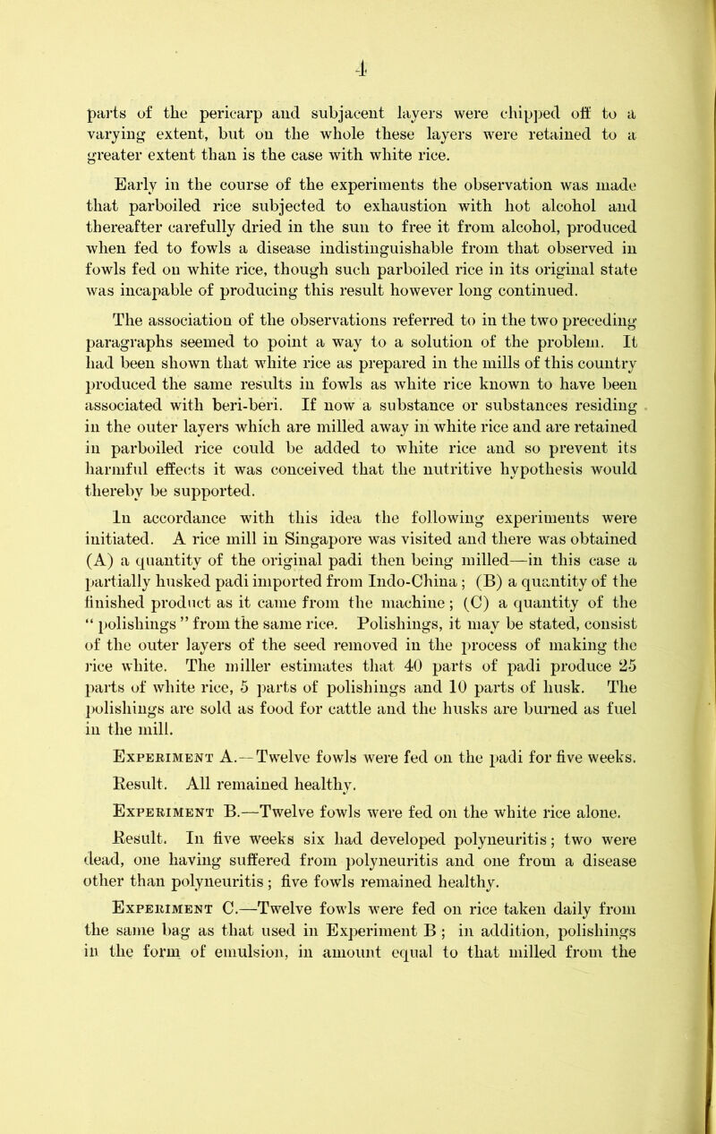 parts of the pericarp and subjacent layers were chipped oft to a varying extent, but on the whole these layers were retained to a greater extent than is the case with white rice. Early in the course of the experiments the observation was made that parboiled rice subjected to exhaustion with hot alcohol and thereafter carefully dried in the sun to free it from alcohol, produced when fed to fowls a disease indistinguishable from that observed in fowls fed on white rice, though such parboiled rice in its original state was incapable of producing this result however long continued. The association of the observations referred to in the two preceding- paragraphs seemed to point a way to a solution of the problem. It had been shown that white rice as prepared in the mills of this country produced the same results in fowls as white rice known to have been associated with beri-beri. If now a substance or substances residing in the outer layers which are milled away in white rice and are retained in parboiled rice could be added to white rice and so prevent its harmful effects it was conceived that the nutritive hypothesis would thereby be supported. In accordance with this idea the following experiments were initiated. A rice mill in Singapore was visited and there was obtained (A) a quantity of the original padi then being milled—in this case a partially husked padi imported from Indo-China; (B) a quantity of the finished product as it came from the machine; (C) a quantity of the “ polishings ” from the same rice. Polishings, it may be stated, consist of the outer layers of the seed removed in the process of making the rice white. The miller estimates that 40 parts of padi produce 25 parts of white rice, 5 parts of polishings and 10 parts of husk. The polishings are sold as food for cattle and the husks are burned as fuel in the mill. Experiment A. —Twelve fowls were fed on the padi for five weeks. Result. All remained healthy. Experiment B.—Twelve fowls were fed on the white rice alone. Result. In five weeks six had developed polyneuritis; two were dead, one having suffered from polyneuritis and one from a disease other than polyneuritis; five fowls remained healthy. Experiment C.—Twelve fowls were fed on rice taken daily from the same bag as that used in Experiment B ; in addition, polishings in the form of emulsion, in amount equal to that milled from the