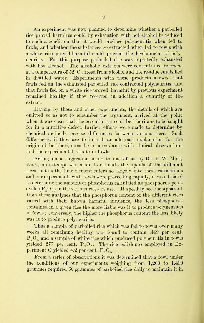 0 Ail experiment was now planned to determine wlietlier a parboiled rice proved harmless could by exhaustion with hot alcohol be reduced to such a condition that it would produce polyneuritis when fed to fowls, and whether the substances so extracted when fed to fowls with a white rice proved harmful could prevent the development of poly- neuritis. For this purpose parboiled rice was repeatedly exhausted with hot alcohol. The alcoholic extracts were concentrated in vacuo at a temperature of 52°C., freed from alcohol and the residue emulsified in distilled wTater. Experiments with these products showed that fowls fed on the exhausted parboiled rice contracted polyneuritis, and that fowls fed on a white rice proved harmful by previous experiment remained healthy if they received in addition a quantity of the extract. Having by these and other experiments, the details of which are omitted so as not to encumber the argument, arrived at the point when it was clear that the essential cause of beri-beri was to besought for in a nutritive defect, further efforts were made to determine by chemical methods precise differences between various rices. Such differences, if they are to furnish an adequate explanation for the origin of beri-beri, must be in accordance with clinical observations and the experimental results in fowls. Acting on a suggestion made to one of us by Hr. F. W. Mott, f.r.s., an attempt was made to estimate the lipoids of the different rices, but as the time element enters so largely into these estimations and our experiments with fowls were proceeding rapidly, it was decided to determine the amount of phosphorus calculated as phosphorus pent- oxide (P205) in the various rices in use. It speedily became apparent from these analyses that the phosphorus content of the different rices varied with their known harmful influence, the less phosphorus contained in a given rice the more liable was it to produce polyneuritis in fowls ; conversely, the higher the phosphorus content the less likely was it to produce polyneuritis. Thus a sample of parboiled rice which was fed to fowls over many weeks all remaining healthy was found to contain .469 per cent. P205 and a sample of white rice which produced polyneuritis in fowls yielded .277 per cent. P205. The rice polishings employed in Ex- periment C yielded 4.2 per cent. P205. From a series of observations it was determined that a fowl under the conditions of our experiments weighing from 1,200 to 1,400 grammes required 60 grammes of parboiled rice daily to maintain it in