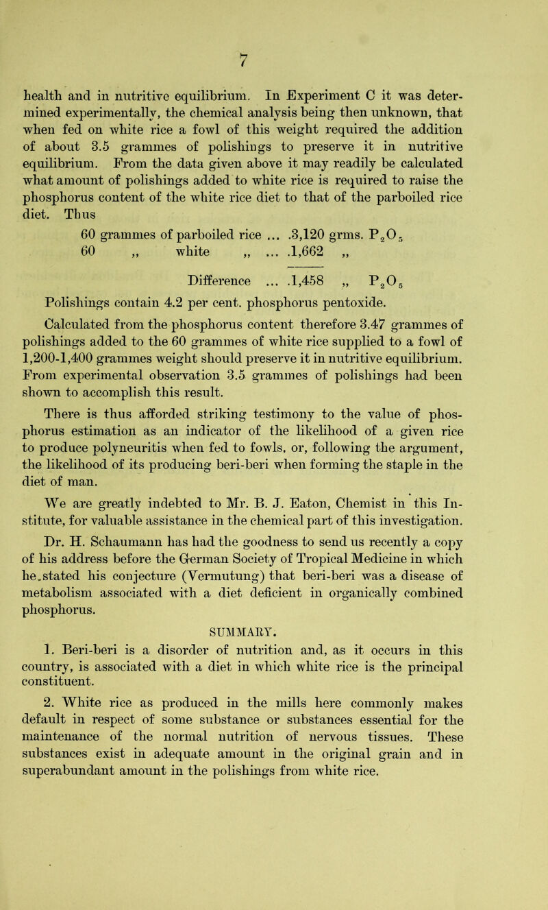 health and in nutritive equilibrium. In Experiment C it was deter- mined experimentally, the chemical analysis being then unknown, that when fed on white rice a fowl of this weight required the addition of about 3.5 grammes of polishings to preserve it in nutritive equilibrium. From the data given above it may readily be calculated what amount of polishings added to white rice is required to raise the phosphorus content of the white rice diet to that of the parboiled rice diet. Thus 60 grammes of parboiled rice ... .3,120 grins. P205 60 ,, white „ ... .1,662 „ Difference ... .1,458 „ P205 Polishings contain 4.2 per cent, phosphorus pentoxide. Calculated from the phosphorus content therefore 3.47 grammes of polishings added to the 60 grammes of white rice supplied to a fowl of 1,200-1,400 grammes weight should preserve it in nutritive equilibrium. From experimental observation 3.5 grammes of polishings had been shown to accomplish this result. There is thus afforded striking testimony to the value of phos- phorus estimation as an indicator of the likelihood of a given rice to produce polyneuritis when fed to fowls, or, following the argument, the likelihood of its producing beri-beri when forming the staple in the diet of man. We are greatly indebted to Mr. B. J. Eaton, Chemist in this In- stitute, for valuable assistance in the chemical part of this investigation. Dr. H. Schaumann has had the goodness to send us recently a copy of his address before the German Society of Tropical Medicine in which he.stated his conjecture (Vermutung) that beri-beri was a disease of metabolism associated with a diet deficient in organically combined phosphorus. SUMMARY. 1. Beri-beri is a disorder of nutrition and, as it occurs in this country, is associated with a diet in which white rice is the principal constituent. 2. White rice as produced in the mills here commonly makes default in respect of some substance or substances essential for the maintenance of the normal nutrition of nervous tissues. These substances exist in adequate amount in the original grain and in superabundant amount in the polishings from white rice.