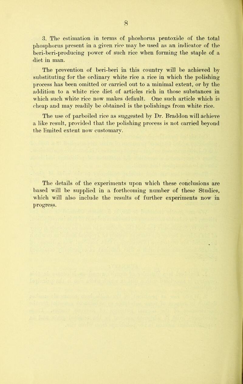 3. The estimation in terms of phoshorus pentoxide of the total phosphorus present in a given rice may be used as an indicator of the beri-beri-producing power of such rice when forming the staple of a diet in man. The prevention of beri-beri in this country will be achieved by substituting for the ordinary white rice a rice in which the polishing process has been omitted or carried out to a minimal extent, or by the addition to a white rice diet of articles rich in those substances in which such white rice now makes default. One such article which is cheap and may readily be obtained is the polishings from white rice. The use of parboiled rice as suggested by Dr. Braddon will achieve a like result, provided that the polishing process is not carried beyond the limited extent now customary. The details of the experiments i^on which these conclusions are based will be supplied in a forthcoming number of these Studies, which will also include the results of further experiments now in progress.