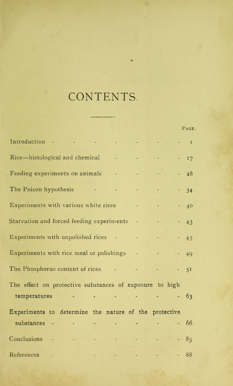 CONTENTS. Page. Introduction - - - - - - - i Rice—histological and chemical - - - 17 Feeding experiments on animals - - - 28 The Poison hypothesis - - - - ‘34 Experiments with various white rices - - 40 Starvation and forced feeding experiments - - - 43 Experiments with unpolished rices - - - 45 Experiments with rice meal or polishings - - - 49 The Phosphorus content of rices - - - - 51 The effect on protective substances of exposure to high temperatures - - - - - - 63 Experiments to determine the nature of the protective substances - - - ■ - - * 66 Conclusions - - - - - - *85 References - ----- 88