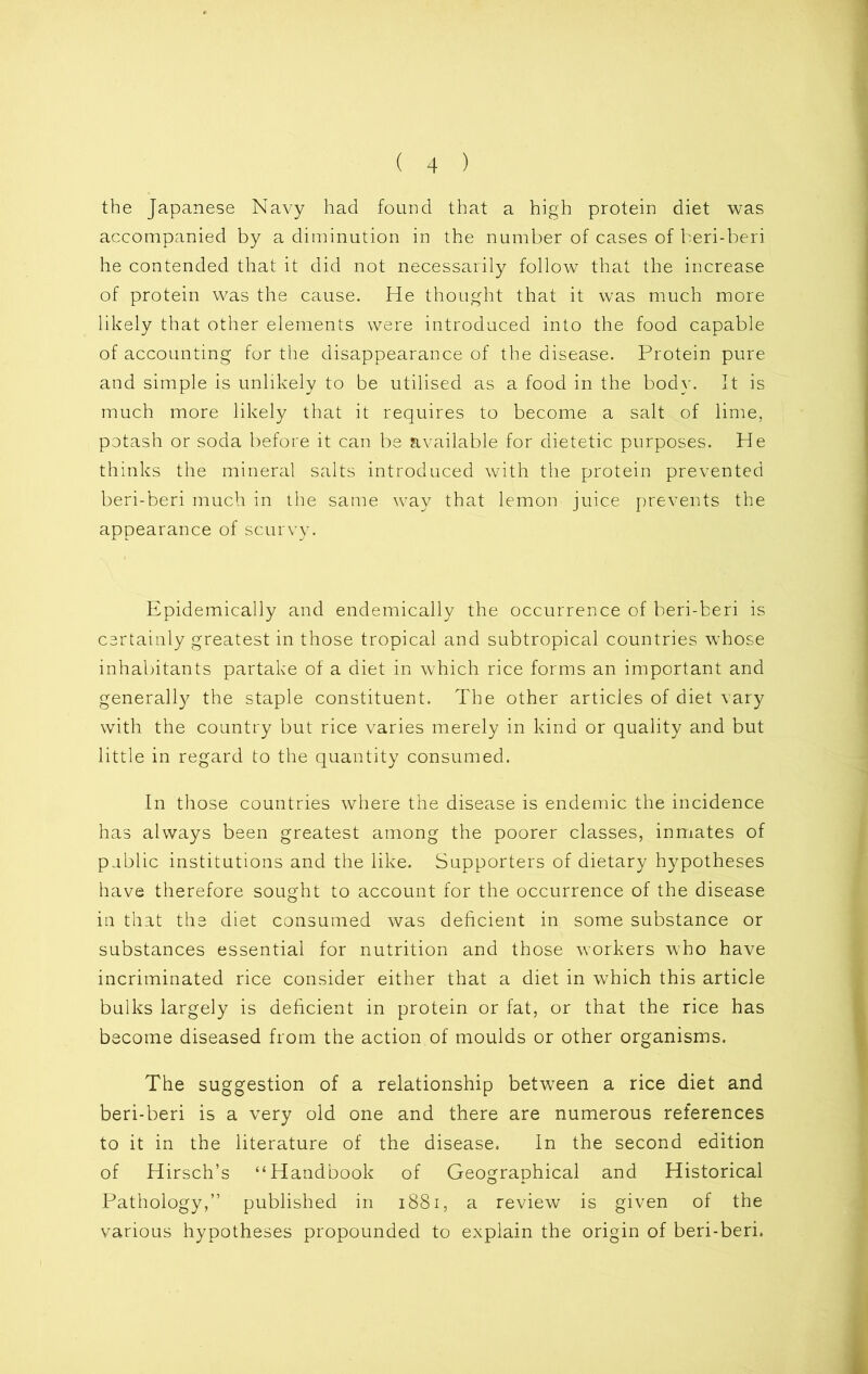 the Japanese Navy had found that a high protein diet was accompanied by a diminution in the number of cases of beri-beri he contended that it did not necessarily follow that the increase of protein was the cause. He thought that it was much more likely that other elements were introduced into the food capable of accounting for the disappearance of the disease. Protein pure and simple is unlikely to be utilised as a food in the body. It is much more likely that it requires to become a salt of lime, potash or soda before it can be available for dietetic purposes. He thinks the mineral salts introduced with the protein prevented beri-beri much in the same way that lemon juice prevents the appearance of scurvy. Epidemically and endemically the occurrence of beri-beri is certainly greatest in those tropical and subtropical countries whose inhabitants partake of a diet in which rice forms an important and generally the staple constituent. The other articles of diet vary with the country but rice varies merely in kind or quality and but little in regard to the quantity consumed. In those countries where the disease is endemic the incidence has always been greatest among the poorer classes, inmates of public institutions and the like. Supporters of dietary hypotheses have therefore sought to account for the occurrence of the disease in that the diet consumed was deficient in some substance or substances essential for nutrition and those workers who have incriminated rice consider either that a diet in which this article bulks largely is deficient in protein or fat, or that the rice has become diseased from the action of moulds or other organisms. The suggestion of a relationship between a rice diet and beri-beri is a very old one and there are numerous references to it in the literature of the disease. In the second edition of Hirsch’s “Handbook of Geographical and Historical Pathology,” published in 1881, a review is given of the various hypotheses propounded to explain the origin of beri-beri.