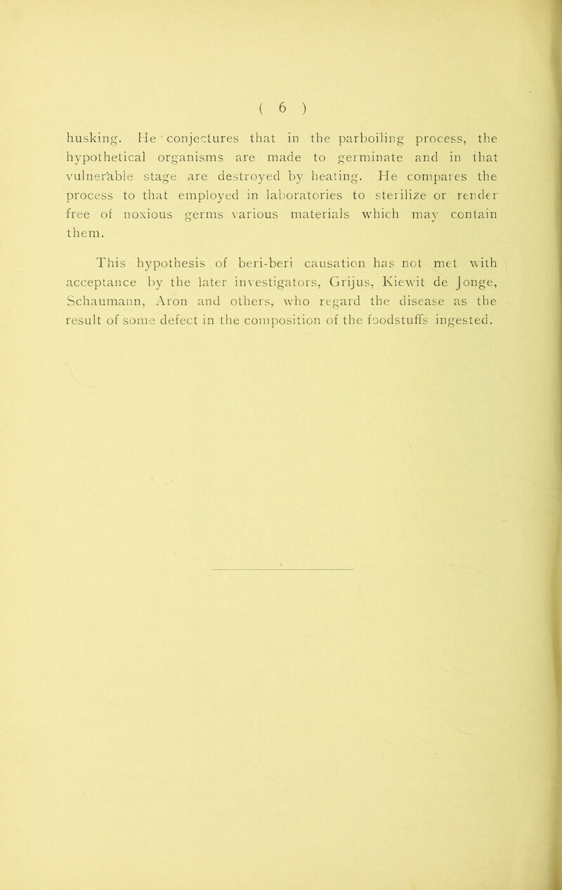 husking. He ' conjectures that in the parboiling process, the hypothetical organisms are made to germinate and in that vulnerable stage are destroyed by heating. He compares the process to that employed in laboratories to sterilize or render free of noxious germs various materials which may contain them. This hypothesis of beri-beri causation has not met with acceptance by the later investigators, Grijus, Kiewit de Jonge, Schaumann, Aron and others, who regard the disease as the result of some defect in the composition of the foodstuffs ingested.