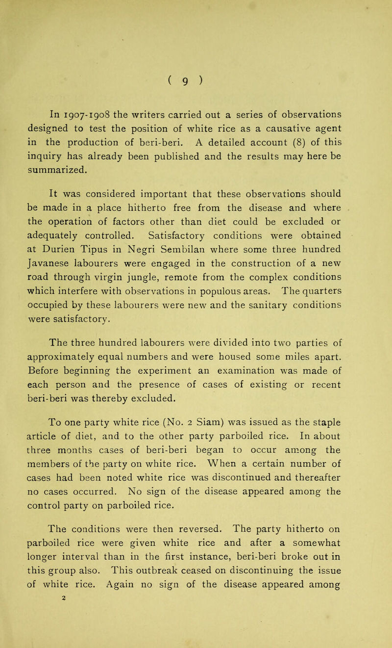 In 1907-1908 the writers carried out a series of observations designed to test the position of white rice as a causative agent in the production of beri-beri. A detailed account (8) of this inquiry has already been published and the results may here be summarized. It was considered important that these observations should be made in a place hitherto free from the disease and where the operation of factors other than diet could be excluded or adequately controlled. Satisfactory conditions were obtained at Durien Tipus in Negri Sembilan where some three hundred Javanese labourers were engaged in the construction of a new road through virgin jungle, remote from the complex conditions which interfere with observations in populous areas. The quarters occupied by these labourers were new and the sanitary conditions were satisfactory. The three hundred labourers were divided into two parties of approximately equal numbers and were housed some miles apart. Before beginning the experiment an examination was made of each person and the presence of cases of existing or recent beri-beri was thereby excluded. To one party white rice (No. 2 Siam) was issued as the staple article of diet, and to the other party parboiled rice. In about three months cases of beri-beri began to occur among the members of the party on white rice. When a certain number of cases had been noted white rice was discontinued and thereafter no cases occurred. No sign of the disease appeared among the control party on parboiled rice. The conditions were then reversed. The party hitherto on parboiled rice were given white rice and after a somewhat longer interval than in the first instance, beri-beri broke out in this group also. This outbreak ceased on discontinuing the issue of white rice. Again no sign of the disease appeared among 2