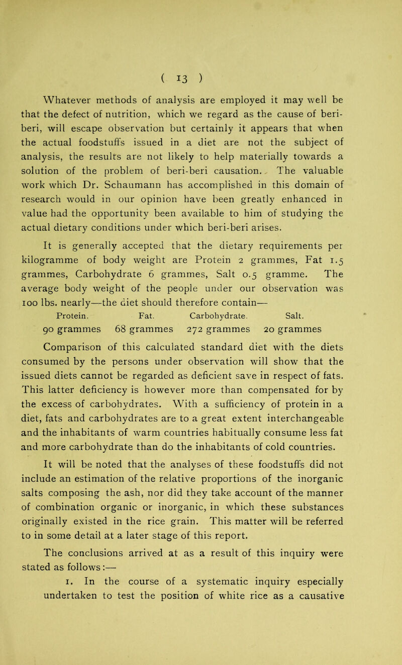 Whatever methods of analysis are employed it may well be that the defect of nutrition, which we regard as the cause of beri- beri, will escape observation but certainly it appears that when the actual foodstuff's issued in a diet are not the subject of analysis, the results are not likely to help materially towards a solution of the problem of beri-beri causation.. The valuable work which Dr. Schaumann has accomplished in this domain of research would in our opinion have been greatly enhanced in value had the opportunity been available to him of studying the actual dietary conditions under which beri-beri arises. It is generally accepted that the dietary requirements per kilogramme of body weight are Protein 2 grammes, Fat 1.5 grammes, Carbohydrate 6 grammes, Salt 0.5 gramme. The average body weight of the people under our observation was 100 lbs. nearly—the diet should therefore contain— Protein. Fat. Carbohydrate. Salt. 90 grammes 68 grammes 272 grammes 20 grammes Comparison of this calculated standard diet with the diets consumed by the persons under observation will show that the issued diets cannot be regarded as deficient save in respect of fats. This latter deficiency is however more than compensated for by the excess of carbohydrates. With a sufficiency of protein in a diet, fats and carbohydrates are to a great extent interchangeable and the inhabitants of warm countries habitually consume less fat and more carbohydrate than do the inhabitants of cold countries. It will be noted that the analyses of these foodstuffs did not include an estimation of the relative proportions of the inorganic salts composing the ash, nor did they take account of the manner of combination organic or inorganic, in which these substances originally existed in the rice grain. This matter will be referred to in some detail at a later stage of this report. The conclusions arrived at as a result of this inquiry were stated as follows :— 1. In the course of a systematic inquiry especially undertaken to test the position of white rice as a causative