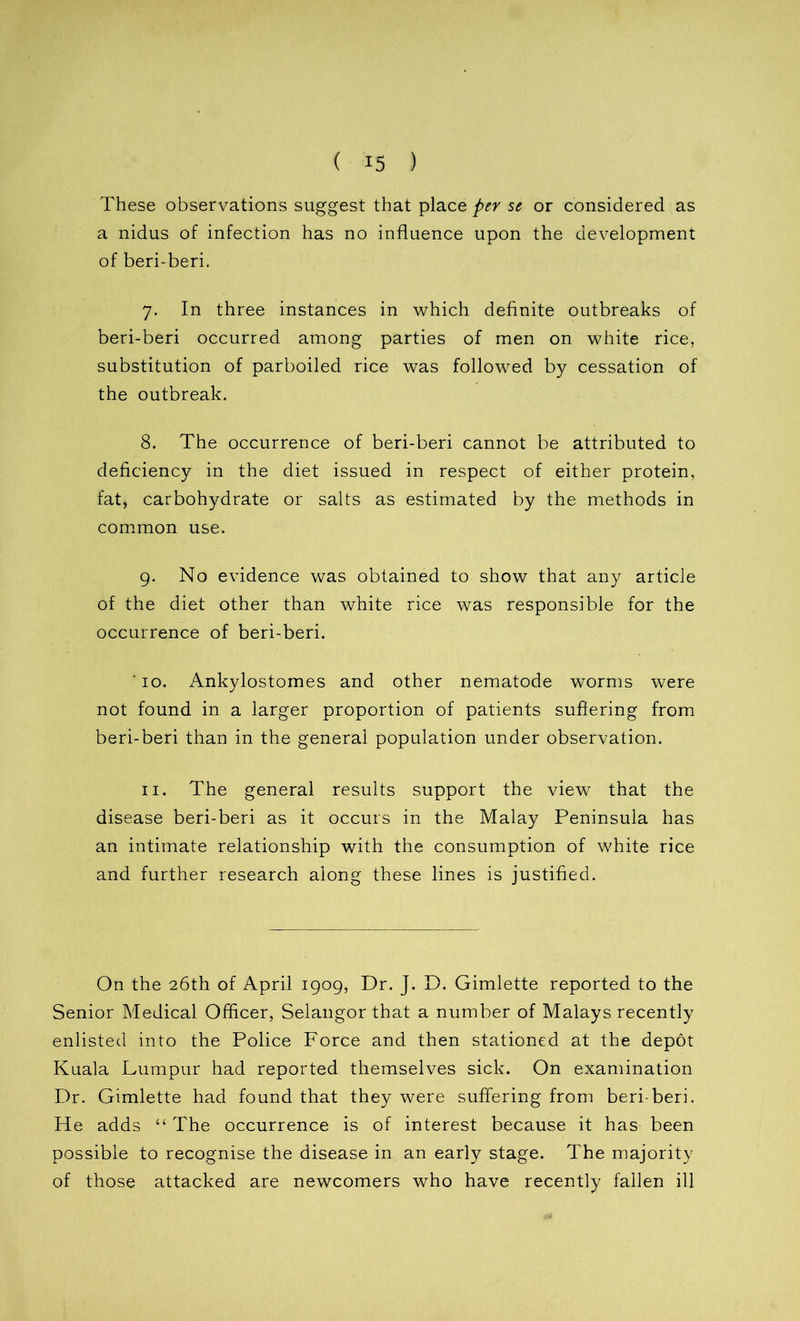 These observations suggest that place per se or considered as a nidus of infection has no influence upon the development of beri-beri. 7. In three instances in which definite outbreaks of beri-beri occurred among parties of men on white rice, substitution of parboiled rice was followed by cessation of the outbreak. 8. The occurrence of beri-beri cannot be attributed to deficiency in the diet issued in respect of either protein, fat, carbohydrate or salts as estimated by the methods in common use. 9. No evidence was obtained to show that any article of the diet other than white rice was responsible for the occurrence of beri-beri. ' 10. Ankylostomes and other nematode worms were not found in a larger proportion of patients suffering from beri-beri than in the general population under observation. 11. The general results support the view that the disease beri-beri as it occurs in the Malay Peninsula has an intimate relationship with the consumption of white rice and further research along these lines is justified. On the 26th of April 1909, Dr. J. D. Gimlette reported to the Senior Medical Officer, Selangor that a number of Malays recently enlisted into the Police Force and then stationed at the depot Kuala Lumpur had reported themselves sick. On examination Dr. Gimlette had found that they were suffering from beri-beri. He adds “ The occurrence is of interest because it has been possible to recognise the disease in an early stage. The majority of those attacked are newcomers who have recently fallen ill