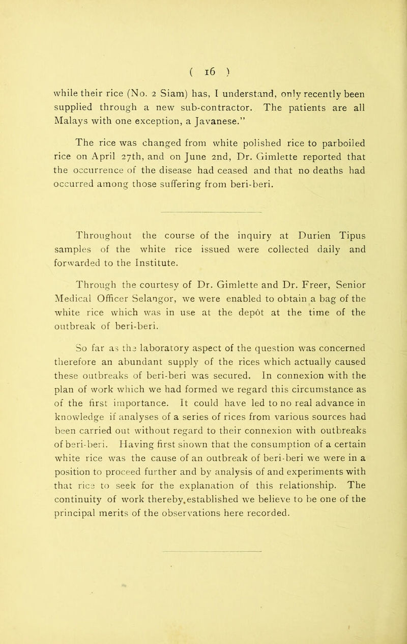 while their rice (No. 2 Siam) has, I understand, only recently been supplied through a new sub-contractor. The patients are all Malays with one exception, a Javanese.” The rice was changed from white polished rice to parboiled rice on April 27th, and on June 2nd, Dr. Gimlette reported that the occurrence of the disease had ceased and that no deaths had occurred among those suffering from beri-beri. Throughout the course of the inquiry at Durien Tipus samples of the white rice issued were collected daily and forwarded to the Institute. Through the courtesy of Dr. Gimlette and Dr. Freer, Senior Medical Officer Selangor, we were enabled to obtain a bag of the white rice which was in use at the depot at the time of the outbreak of beri-beri. So far as the laboratory aspect of the question was concerned therefore an abundant supply of the rices which actually caused these outbreaks of beri-beri wras secured. In connexion with the plan of work which we had formed we regard this circumstance as of the first importance. It could have led to no real advance in knowledge if analyses of a series of rices from various sources had been carried out without regard to their connexion with outbreaks of beri-beri. Having first shown that the consumption of a certain white rice was the cause of an outbreak of beri-beri we were in a position to proceed further and by analysis of and experiments with that rice to seek for the explanation of this relationship. The continuity of work thereby.established we believe to be one of the principal merits of the observations here recorded.