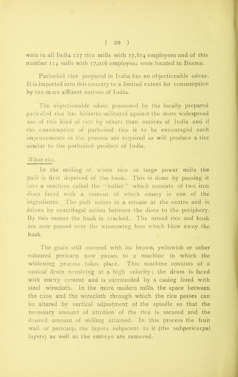 were in ail India 127 rice mills with 17,814 employees and of this number 114 mills with 17,016 employees were located in Burma. Parboiled rice prepared in India has no objectionable odour. It is imported into this country to a limited extent for consumption by the more affluent natives of India. The objectionable odour possessed by the locally prepared parboiled rice has hitherto militated against the more widespread use of this kind of rice by others than natives of India and if the consumption of parboiled rice is to be encouraged such improvements in the process are required as will produce a rice similar to the parboiled product of India. White vice. —«miiiN«n»ii iCTwitnKgrr' In the milling of white rice in large power mills the padi is first deprived of the husk. This is done by passing it into a machine called the “ huller ” which consists of two iron discs faced with a cement of which emery is one of the ingredients. The padi enters in a stream at the centre and is driven by centrifugal action between the discs to the periphery. By this means the husk is cracked. The mixed rice and husk are now passed over the winnowing fans which blow away the husk. The grain still covered with its brown, yellowish or other coloured pericarp now passes to a machine in which the whitening process takes place. This machine consists of a conical drum revolving at a high velocity ; the drum is faced with emery cement and is surrounded by a casing lined with steel wirecloth. In the more modern mills the space between the cone and the wirecloth through which the rice passes can be altered by vertical adjustment of the spindle so that the necessary amount of attrition of the rice is secured and the desired amount of milling attained. In this process the fruit wall or pericarp, the layers subjacent to it (the subpericarpal layers) as well as the embryo are removed.