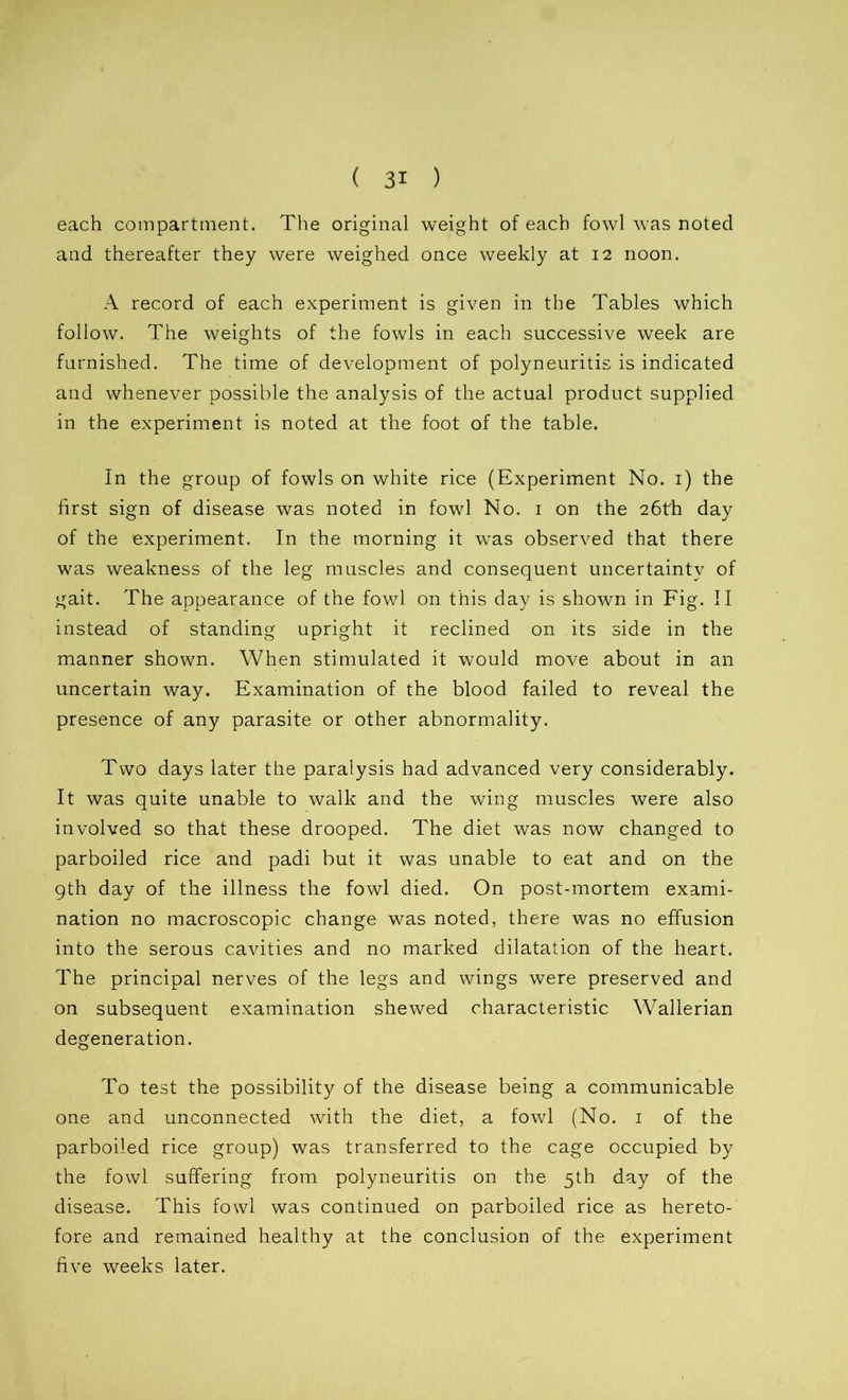 each compartment. The original weight of each fowl was noted and thereafter they were weighed once weekly at 12 noon. A record of each experiment is given in the Tables which follow. The weights of the fowls in each successive week are furnished. The time of development of polyneuritis is indicated and whenever possible the analysis of the actual product supplied in the experiment is noted at the foot of the table. In the group of fowls on white rice (Experiment No. 1) the first sign of disease was noted in fowl No. 1 on the 26th day of the experiment. In the morning it was observed that there was weakness of the leg muscles and consequent uncertainty of gait. The appearance of the fowl on this day is shown in Fig. II instead of standing upright it reclined on its side in the manner shown. When stimulated it would move about in an uncertain way. Examination of the blood failed to reveal the presence of any parasite or other abnormality. Two days later the paralysis had advanced very considerably. It was quite unable to walk and the wing muscles were also involved so that these drooped. The diet was now changed to parboiled rice and padi but it was unable to eat and on the 9th day of the illness the fowl died. On post-mortem exami- nation no macroscopic change was noted, there was no effusion into the serous cavities and no marked dilatation of the heart. The principal nerves of the legs and wings were preserved and on subsequent examination shewed characteristic Wallerian degeneration. To test the possibility of the disease being a communicable one and unconnected with the diet, a fowl (No. 1 of the parboiled rice group) was transferred to the cage occupied by the fowl suffering from polyneuritis on the 5th day of the disease. This fowl was continued on parboiled rice as hereto- fore and remained healthy at the conclusion of the experiment five weeks later.