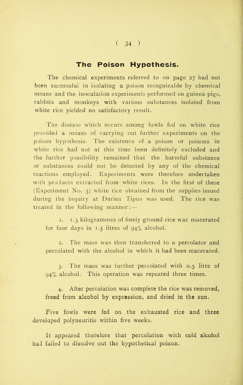 The Poison Hypothesis. The chemical experiments referred to on page 27 had not been successful in isolating a poison recognizable by chemical means and the inoculation experiments performed on guinea-pigs, rabbits and monkeys with various substances isolated from white rice yielded no satisfactory result. The disease which occurs among fowls fed on white rice provided a means of carrying out further experiments on the poison hypothesis. The existence of a poison or poisons in white rice had not at this time been definitely excluded and the further possibility remained that the harmful substance or substances could not be detected by any of the chemical reactions employed. Experiments were therefore undertaken with products extracted from white rices. In the first of these (Experiment No. 3) white rice obtained from the supplies issued during the inquiry at Durien Tipus was used. The rice was treated in the following manner :— 1. 1.5 kilogrammes of finely ground rice was macerated for four days in 1.5 litres of 94% alcohol. 2. The mass was then transferred to a percolator and percolated with the alcohol in which it had been macerated. 3. The mass was further percolated with 0.5 litre of 94% alcohol. This operation was repeated three times. 4. After percolation was complete the rice was removed, freed from alcohol by expression, and dried in the sun. Five fowls were fed on the exhausted rice and three developed polyneuritis within five weeks. It appeared therefore that percolation with cold alcohol had failed to dissolve out the hypothetical poison.