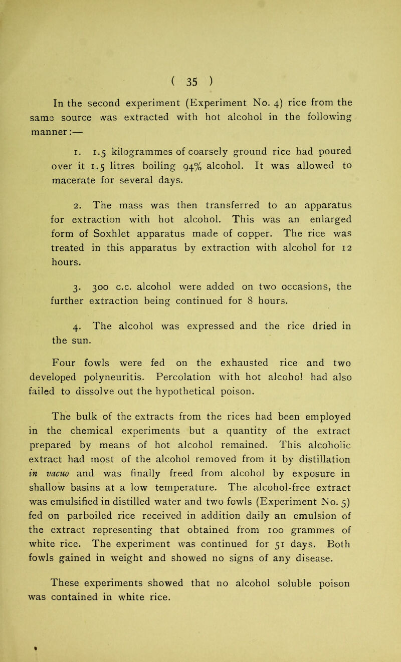 In the second experiment (Experiment No. 4) rice from the same source was extracted with hot alcohol in the following manner:— 1. 1.5 kilogrammes of coarsely ground rice had poured over it 1.5 litres boiling 94% alcohol. It was allowed to macerate for several days. 2. The mass was then transferred to an apparatus for extraction with hot alcohol. This was an enlarged form of Soxhlet apparatus made of copper. The rice was treated in this apparatus by extraction with alcohol for 12 hours. 3. 300 c.c. alcohol were added on two occasions, the further extraction being continued for 8 hours. 4. The alcohol was expressed and the rice dried in the sun. Four fowls were fed on the exhausted rice and two developed polyneuritis. Percolation with hot alcohol had also failed to dissolve out the hypothetical poison. The bulk of the extracts from the rices had been employed in the chemical experiments but a quantity of the extract prepared by means of hot alcohol remained. This alcoholic extract had most of the alcohol removed from it by distillation in vacuo and was finally freed from alcohol by exposure in shallow basins at a low temperature. The alcohol-free extract was emulsified in distilled water and two fowls (Experiment No. 5) fed on parboiled rice received in addition daily an emulsion of the extract representing that obtained from 100 grammes of white rice. The experiment was continued for 51 days. Both fowls gained in weight and showed no signs of any disease. These experiments showed that no alcohol soluble poison was contained in white rice. «