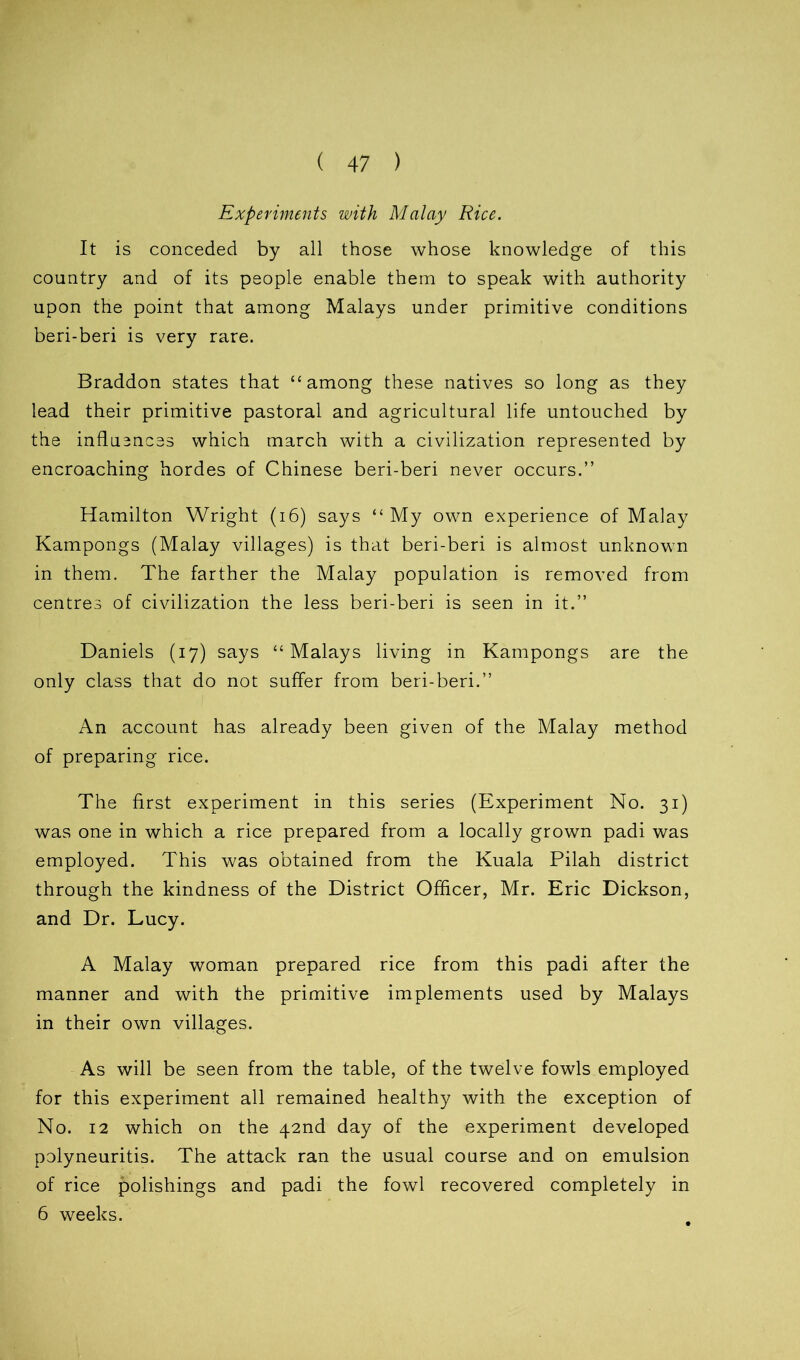 ( 47 ) Experiments with Malay Rice. It is conceded by all those whose knowledge of this country and of its people enable them to speak with authority upon the point that among Malays under primitive conditions beri-beri is very rare. Braddon states that “among these natives so long as they lead their primitive pastoral and agricultural life untouched by the influsnces which march with a civilization represented by encroaching hordes of Chinese beri-beri never occurs.” Hamilton Wright (16) says “ My own experience of Malay Kampongs (Malay villages) is that beri-beri is almost unknown in them. The farther the Malay population is removed from centres of civilization the less beri-beri is seen in it.” Daniels (17) says “Malays living in Kampongs are the only class that do not suffer from beri-beri.” An account has already been given of the Malay method of preparing rice. The first experiment in this series (Experiment No. 31) was one in which a rice prepared from a locally grown padi was employed. This was obtained from the Kuala Pilah district through the kindness of the District Officer, Mr. Eric Dickson, and Dr. Lucy. A Malay woman prepared rice from this padi after the manner and with the primitive implements used by Malays in their own villages. As will be seen from the table, of the twelve fowls employed for this experiment all remained healthy with the exception of No. 12 which on the 42nd day of the experiment developed polyneuritis. The attack ran the usual course and on emulsion of rice polishings and padi the fowl recovered completely in