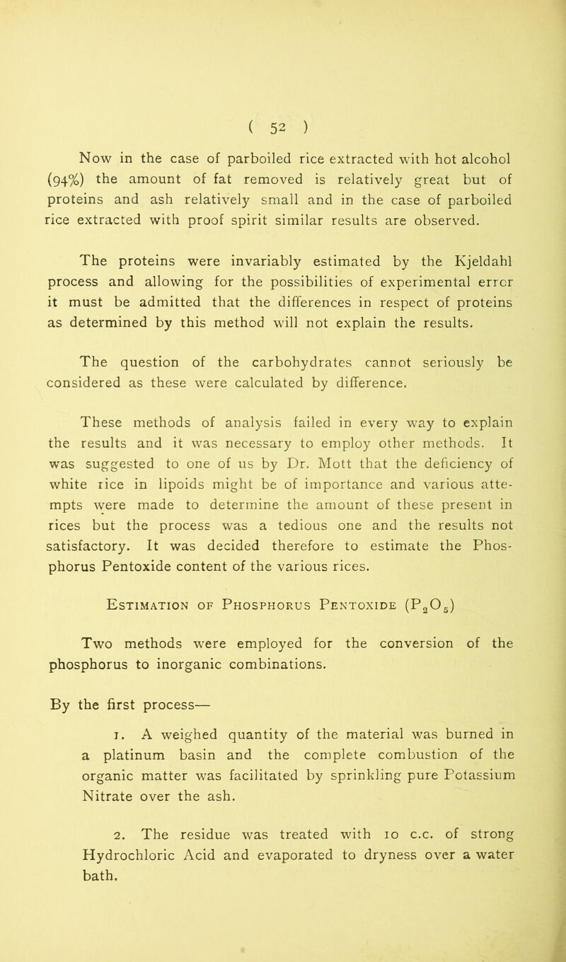 Now in the case of parboiled rice extracted with hot alcohol (94%) the amount of fat removed is relatively great but of proteins and ash relatively small and in the case of parboiled rice extracted with proof spirit similar results are observed. The proteins were invariably estimated by the Kjeldahl process and allowing for the possibilities of experimental error it must be admitted that the differences in respect of proteins as determined by this method will not explain the results. The question of the carbohydrates cannot seriously be considered as these were calculated by difference. These methods of analysis failed in every way to explain the results and it was necessary to employ other methods. It was suggested to one of us by Dr. Mott that the deficiency of white rice in lipoids might be of importance and various atte- mpts were made to determine the amount of these present in rices but the process was a tedious one and the results not satisfactory. It was decided therefore to estimate the Phos- phorus Pentoxide content of the various rices. Estimation of Phosphorus Pentoxide (P2Os) Two methods were employed for the conversion of the phosphorus to inorganic combinations. By the first process— 1. A weighed quantity of the material was burned in a platinum basin and the complete combustion of the organic matter was facilitated by sprinkling pure Potassium Nitrate over the ash. 2. The residue was treated with 10 c.c. of strong Hydrochloric Acid and evaporated to dryness over a water bath.