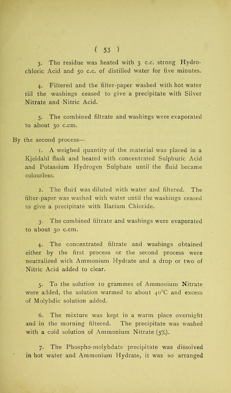 3- The residue was heated with 5 c.c. strong Hydro- chloric Acid and 50 c.c. of distilled water for five minutes. 4. Filtered and the filter-paper washed with hot water till the washings ceased to give a precipitate with Silver Nitrate and Nitric Acid. 5. The combined filtrate and washings were evaporated to about 50 c.cm. By the second process— 1. A weighed quantity of the material was placed in a Kjeldahl flask and heated with concentrated Sulphuric Acid and Potassium Hydrogen Sulphate until the fluid became colourless. 2. The fluid was diluted with water and filtered. The filter-paper was washed with water until the washings ceased to give a precipitate with Barium Chloride. 3. The combined filtrate and washings were evaporated to about 50 c.cm. 4. The concentrated filtrate and washings obtained either by the first process or the second process were neutralized with Ammonium Hydrate and a drop or two of Nitric Acid added to clear. 5. To the solution 10 grammes of Ammonium Nitrate were added, the solution warmed to about ^o°C and excess of Molybdic solution added. 6. The mixture was kept in a warm place overnight and in the morning filtered. The precipitate was washed with a cold solution of Ammonium Nitrate (5%). 7. The Phospho-molybdate precipitate was dissolved in hot water and Ammonium Hydrate, it was so arranged