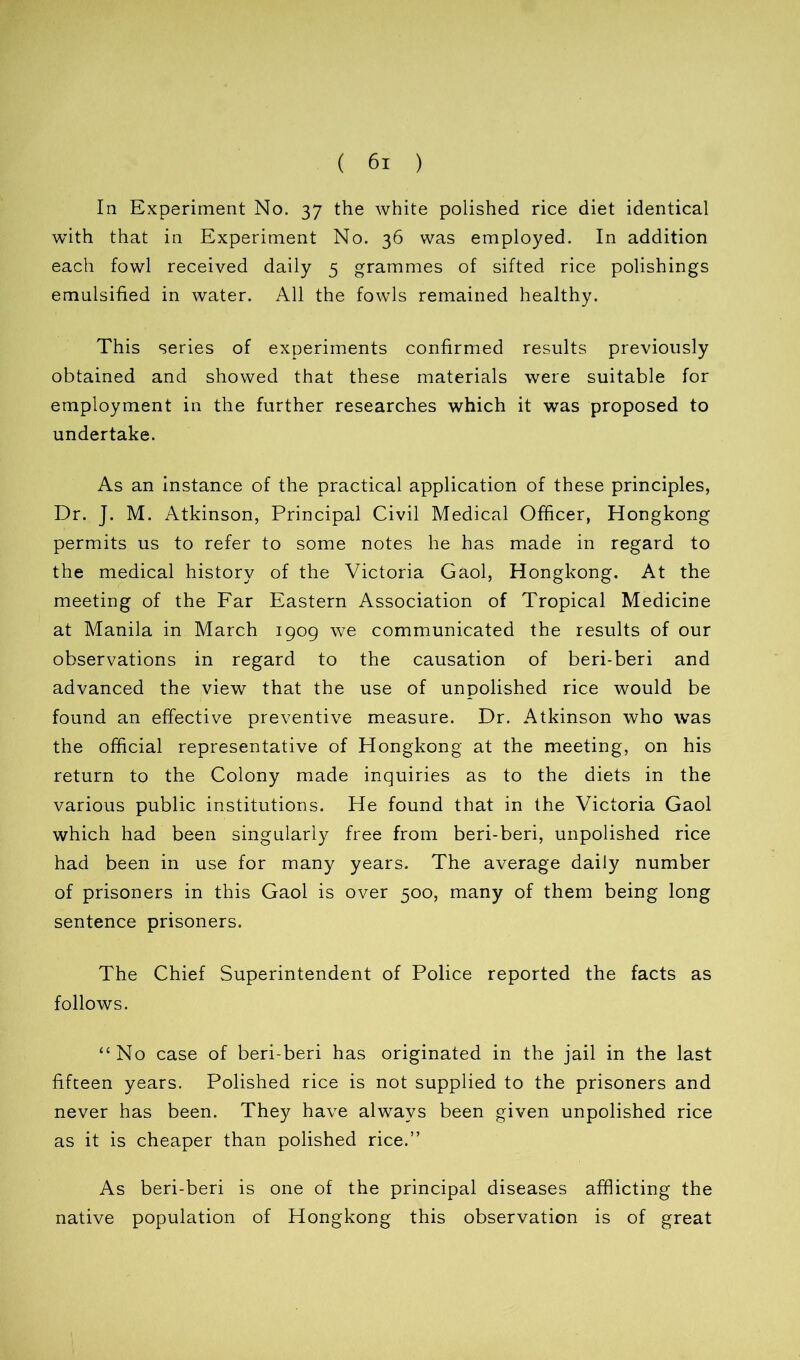 la Experiment No. 37 the white polished rice diet identical with that in Experiment No. 36 was employed. In addition each fowl received daily 5 grammes of sifted rice polishings emulsified in water. All the fowls remained healthy. This series of experiments confirmed results previously obtained and showed that these materials were suitable for employment in the further researches which it was proposed to undertake. As an instance of the practical application of these principles, Dr. J. M. Atkinson, Principal Civil Medical Officer, Hongkong permits us to refer to some notes he has made in regard to the medical history of the Victoria Gaol, Hongkong. At the meeting of the Far Eastern Association of Tropical Medicine at Manila in March 1909 we communicated the results of our observations in regard to the causation of beri-beri and advanced the view that the use of unpolished rice would be found an effective preventive measure. Dr. Atkinson who was the official representative of Hongkong at the meeting, on his return to the Colony made inquiries as to the diets in the various public institutions. He found that in the Victoria Gaol which had been singularly free from beri-beri, unpolished rice had been in use for many years. The average daily number of prisoners in this Gaol is over 500, many of them being long sentence prisoners. The Chief Superintendent of Police reported the facts as follows. “No case of beri-beri has originated in the jail in the last fifteen years. Polished rice is not supplied to the prisoners and never has been. They have always been given unpolished rice as it is cheaper than polished rice.” As beri-beri is one of the principal diseases afflicting the native population of Hongkong this observation is of great