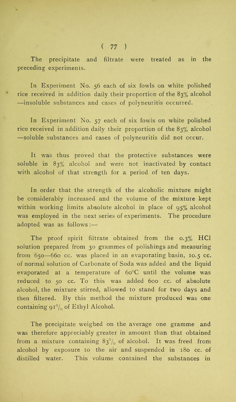 The precipitate and filtrate were treated as in the preceding experiments. In Experiment No. 56 each of six fowls on white polished rice received in addition daily their proportion of the 83% alcohol —insoluble substances and cases of polyneuritis occurred. In Experiment No. 57 each of six fowls on white polished rice received in addition daily their proportion of the 83% alcohol —soluble substances and cases of polyneuritis did not occur. It was thus proved that the protective substances were soluble in 83% alcohol and were not inactivated by contact with alcohol of that strength for a period of ten days. In order that the strength of the alcoholic mixture might be considerably increased and the volume of the mixture kept within working limits absolute alcohol in place of 95% alcohol was employed in the next series of experiments. The procedure adopted was as follows:— The proof spirit filtrate obtained from the 0.3% HC1 solution prepared from 30 grammes of polishings and measuring from 650—660 cc. was placed in an evaporating basin, 10.5 cc. of normal solution of Carbonate of Soda was added and the liquid evaporated at a temperature of 6o°C until the volume was reduced to 50 cc. To this was added 600 cc. of absolute alcohol, the mixture stirred, allowed to stand for two days and then filtered. By this method the mixture produced was one containing 91% of Ethyl Alcohol. The precipitate weighed on the average one gramme and was therefore appreciably greater in amount than that obtained from a mixture containing 83% of alcohol. It was freed from alcohol by exposure to the air and suspended in 180 cc. of distilled water. This volume contained the substances in