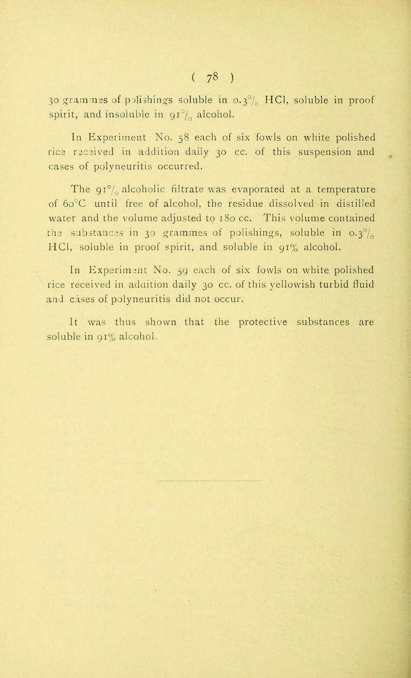 ( 7« ) 30 grammes of polishings soluble in 0.3% HC1, soluble in proof spirit, and insoluble in gi°/0 alcohol. In Experiment No. 58 each of six fowls on white polished rice received in addition daily 30 cc. of this suspension and cases of polyneuritis occurred. The 91% alcoholic filtrate was evaporated at a temperature of 6o°C until free of alcohol, the residue dissolved in distilled water and the volume adjusted to 180 cc. This volume contained the substances in 30 grammes of polishings, soluble in o.3°/0 HC1, soluble in proof spirit, and soluble in 91% alcohol. In Experiment No. 59 each of six fowls on white polished rice received in addition daily 30 cc. of this yellowish turbid fluid and cases of polyneuritis did not occur. It was thus shown that the protective substances are soluble in 91% alcohol.