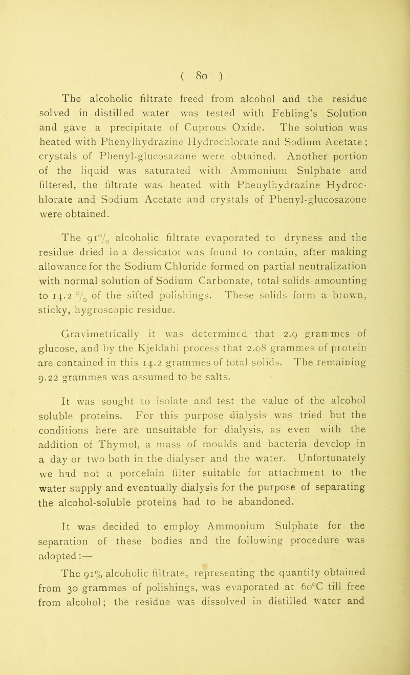 The alcoholic filtrate freed from alcohol and the residue solved in distilled water was tested with Fehling’s Solution and gave a precipitate of Cuprous Oxide. The solution was heated with Phenylhydrazine Hydrochlorate and Sodium Acetate ; crystals of Phenyl-glucosazone were obtained. Another portion of the liquid was saturated with Ammonium Sulphate and filtered, the filtrate was heated with Phenylhydrazine Hydroc- hlorate and Sodium Acetate and crystals of Phenyl-glucosazone were obtained. The 91% alcoholic filtrate evaporated to dryness and the residue dried in a dessicator was found to contain, after making allowance for the Sodium Chloride formed on partial neutralization with normal solution of Sodium Carbonate, total solids amounting to 14.2 °/o of the sifted polishings. These solids form a brown, sticky, hygroscopic residue. Gravimetrically it was determined that 2.9 grammes of glucose, and by the Kjeldahl process that 2.08 grammes of protein are contained in this 14.2 grammes of total solids. The remaining 9.22 grammes was assumed to be salts. It was sought to isolate and test the value of the alcohol soluble proteins. For this purpose dialysis was tried but the conditions here are unsuitable for dialysis, as even with the addition of Thymol, a mass of moulds and bacteria develop in a day or two both in the dialyser and the water. Unfortunately we had not a porcelain filter suitable for attachment to the water supply and eventually dialysis for the purpose of separating the alcohol-soluble proteins had to be abandoned. It was decided to employ Ammonium Sulphate for the separation of these bodies and the following procedure was adopted:— The 91% alcoholic filtrate, representing the quantity obtained from 30 grammes of polishings, was evaporated at 6ocC till free from alcohol; the residue was dissolved in distilled Aater and