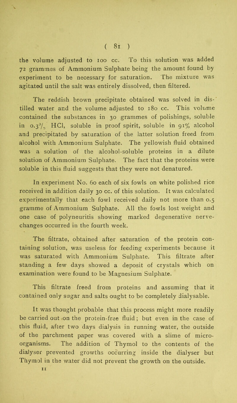 the volume adjusted to ioo cc. To this solution was added 72 grammes of Ammonium Sulphate being the amount found by experiment to be necessary for saturation. The mixture was agitated until the salt was entirely dissolved, then filtered. The reddish brown precipitate obtained was solved in dis- tilled water and the volume adjusted to 180 cc. This volume contained the substances in 30 grammes of polishings, soluble in o.3°/o HC1, soluble in proof spirit, soluble in 91% alcohol and precipitated by saturation of the latter solution freed from alcohol with Ammonium Sulphate. The yellowish fluid obtained was a solution of the alcohol-soluble proteins in a dilute solution of Ammonium Sulphate. The fact that the proteins were soluble in this fluid suggests that they were not denatured. In experiment No. 60 each of six fowls on white polished rice received in addition daily 30 cc. of this solution. It was calculated experimentally that each fowl received daily not more than 0.5 gramme of Ammonium Sulphate. All the fowls lost weight and one case of polyneuritis showing marked degenerative nerve- changes occurred in the fourth week. The filtrate, obtained after saturation of the protein con- taining solution, was useless for feeding experiments because it was saturated with Ammonium Sulphate. This filtrate after standing a few days showed a deposit of crystals which on examination were found to be Magnesium Sulphate. This filtrate freed from proteins and assuming that it contained only sugar and salts ought to be completely dialysable. It was thought probable that this process might more readily be carried out on the protein-free fluid ; but even in the case of this fluid, after two days dialysis in running water, the outside of the parchment paper was covered with a slime of micro- organisms. The addition of Thymol to the contents of the dialyser prevented growths occurring inside the dialyser but Thymol in the water did not prevent the growth on the outside. 11