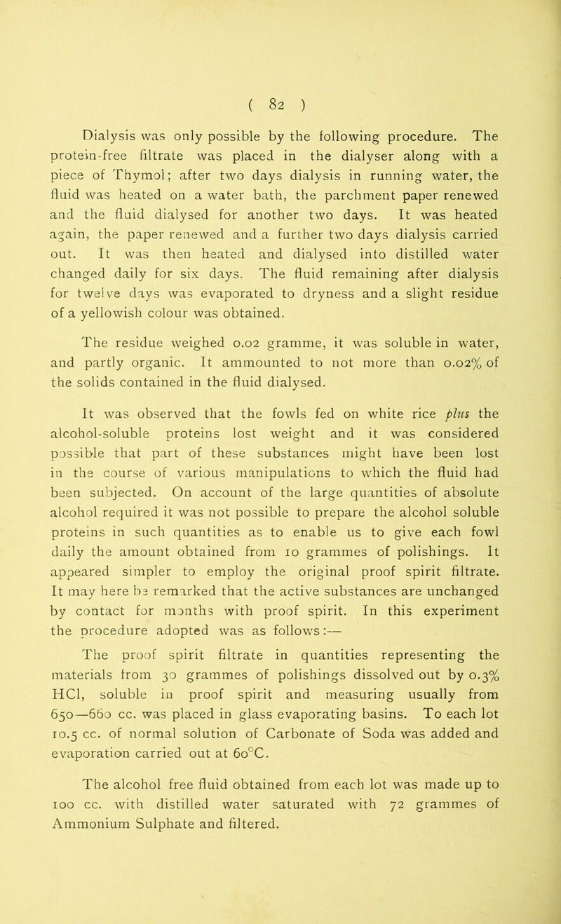 Dialysis was only possible by the following procedure. The protein-free filtrate was placed in the dialyser along with a piece of Thymol; after two days dialysis in running water, the fluid was heated on a water bath, the parchment paper renewed and the fluid dialysed for another two days. It was heated again, the paper renewed and a further two days dialysis carried out. It was then heated and dialysed into distilled water changed daily for six days. The fluid remaining after dialysis for twelve days was evaporated to dryness and a slight residue of a yellowish colour was obtained. The residue weighed 0.02 gramme, it was soluble in water, and partly organic. It ammounted to not more than 0.02% of the solids contained in the fluid dialysed. It was observed that the fowls fed on white rice plus the alcohol-soluble proteins lost weight and it was considered possible that part of these substances might have been lost in the course of various manipulations to which the fluid had been subjected. On account of the large quantities of absolute alcohol required it was not possible to prepare the alcohol soluble proteins in such quantities as to enable us to give each fowl daily the amount obtained from 10 grammes of polishings. It appeared simpler to employ the original proof spirit filtrate. It may here be remarked that the active substances are unchanged by contact for months with proof spirit. In this experiment the procedure adopted was as follows:— The proof spirit filtrate in quantities representing the materials from 30 grammes of polishings dissolved out by 0.3% HC1, soluble in proof spirit and measuring usually from 650—660 cc. was placed in glass evaporating basins. To each lot 10.5 cc. of normal solution of Carbonate of Soda was added and evaporation carried out at 6o°C. The alcohol free fluid obtained from each lot was made up to 100 cc. with distilled water saturated with 72 grammes of Ammonium Sulphate and filtered.