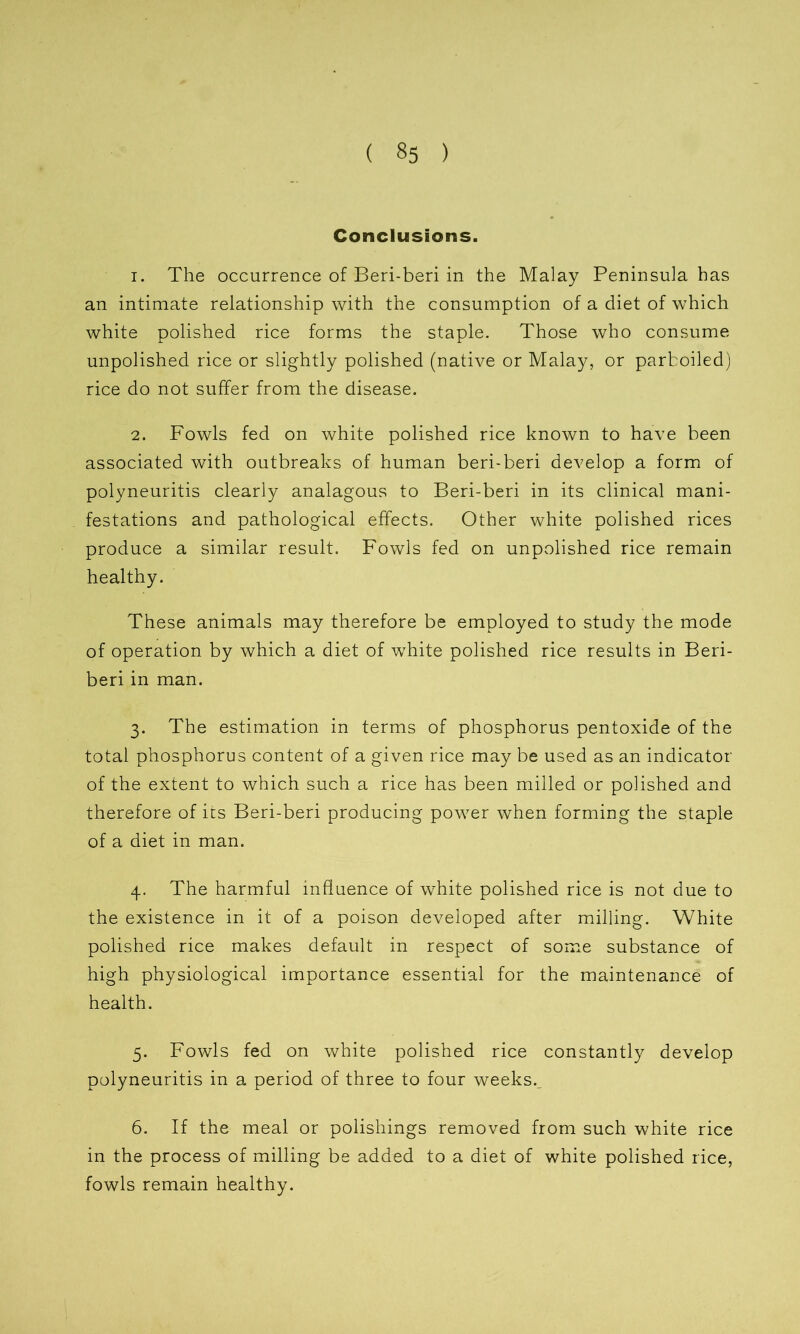 Conclusions. 1. The occurrence of Beri-beri in the Malay Peninsula has an intimate relationship with the consumption of a diet of which white polished rice forms the staple. Those who consume unpolished rice or slightly polished (native or Malay, or parboiled) rice do not suffer from the disease. 2. Fowls fed on white polished rice known to have been associated with outbreaks of human beri-beri develop a form of polyneuritis clearly analagous to Beri-beri in its clinical mani- festations and pathological effects. Other white polished rices produce a similar result. Fowls fed on unpolished rice remain healthy. These animals may therefore be employed to study the mode of operation by which a diet of white polished rice results in Beri- beri in man. 3. The estimation in terms of phosphorus pentoxide of the total phosphorus content of a given rice may be used as an indicator of the extent to which such a rice has been milled or polished and therefore of ics Beri-beri producing power when forming the staple of a diet in man. 4. The harmful influence of white polished rice is not due to the existence in it of a poison developed after milling. White polished rice makes default in respect of some substance of high physiological importance essential for the maintenance of health. 5. Fowls fed on white polished rice constantly develop polyneuritis in a period of three to four weeks. 6. If the meal or polishings removed from such white rice in the process of milling be added to a diet of white polished rice, fowls remain healthy.