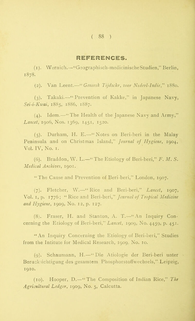 REFERENCES. (1) . Wernich.—■“Geographisch-medicinischeStudien,” Berlin, 1878. (2) . Van Leent.—“ Geneesk Tijdschr, voor Nederl-Indie,” 1880. (3) . Takaki.—“Prevention of Kakke,” in Japanese Navy, Sei-i-Kwai, 1885, 1886, 1887. (4) . Idem.—“The Health of the Japanese Navy and Army,” Lancet, 1906, Nos. 1369, 1451, 1520. (5) . Durham, H. E.—“Notes on Beri-beri in the Malay Peninsula and on Christmas Island,” Journal of Hygiene, 1904, Vol. IV, No. 1. (6) . Braddon, W. L.—“The Etiology of Beri-beri,” F. M. S. Medical Archives, 1901. “The Cause and Prevention of Beri-beri,” London, 1907. (7) . Fletcher, W.—“ Rice and Beri-beri,” Lancet, 1907, Vol. 1, p. 1776; “ Rice and Beri-beri,” Journal of Tropical Medicine and Hygiene, 1909, No. 12, p. 127. (8) . Fraser, H. and Stanton, A. T.—“An Inquiry Con- cerning the Etiology of Beri-beri,” Lancet, 1909, No. 4459, p. 451. “ An Inquiry Concerning the Etiology of Beri-beri,” Studies from the Intitute for Medical Research, 1909. No. 10. (9) . Schaumann, H.—“ Die Atiologie der Beri-beri unter Berucksichtigung des gesamtem Phosphorstoffwechsels,” Leipzig, 1910. (10) . Hooper, D.—“The Composition of Indian Rice,” The Agricultural Ledger, 1909, No. 5, Calcutta.