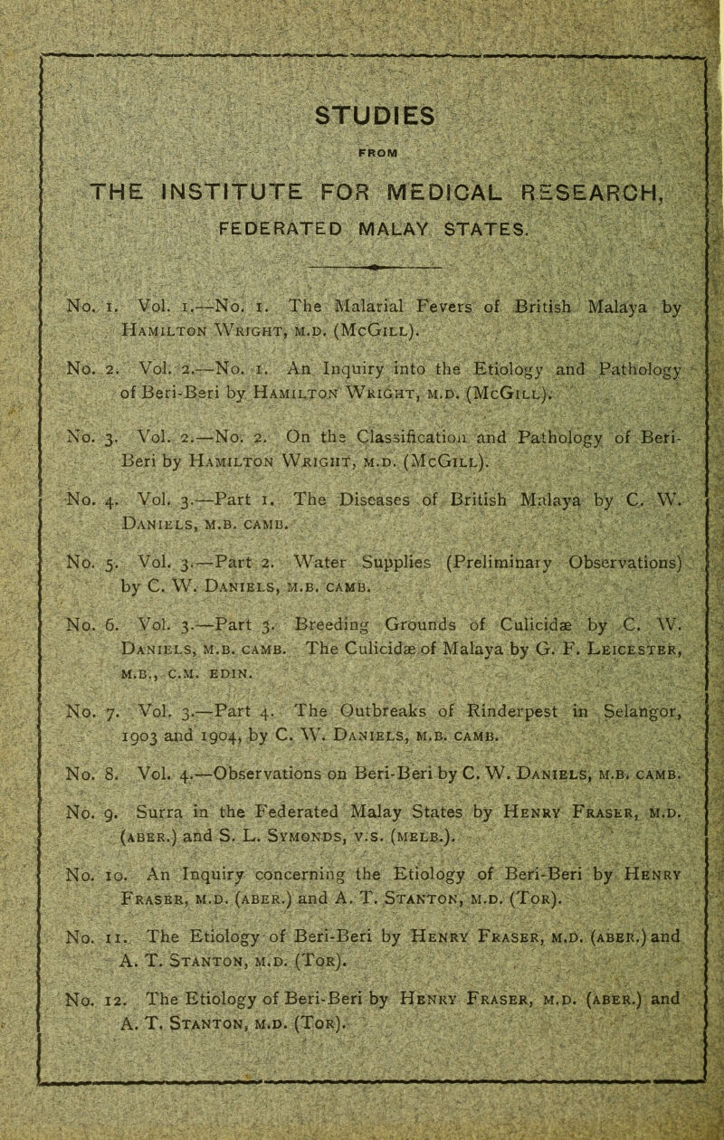 mmHamtm r> x>«c STUDIES FROM THE INSTITUTE FOR MEDICAL RESEARCH, FEDERATED MALAY STATES. No. 3. Vol. 2.—No. 2. On the Classification and Pathology of Beri- Beri by Hamilton Weight, m.d. (McGill). No. 4. Vol. 3.—Part 1. The Diseases of British Malaya by C. W. Daniels, m.b. camb. ' ^ No. 5. Vol. 3.—Part 2. Water Supplies (Preliminary Observations) by C. W. Daniels, m.b. camb. , ; : V . No. 6. Vol. 3.—Part 3. Breeding Grounds of Culicidae by C. W. Daniels, m.b. camb. The Culicidae of Malaya by G. F. Leicester, M.B., C.M. EDIN. No. 7. Vol. 3.;—Part 4. The Outbreaks of Rinderpest in Selangor, 1903 and 1904, by C. W. Daniels, m.b. camb. No. 8. Vol. 4.—Observations on Beri-Beri by C. W. Daniels, m.b. camb. No. 9. Surra in the Federated Malay States by Henry Fraser, m.d. fC(ABER.) and S. L. Symonds, v.s. (melb.).v No. 10. An Inquiry concerning the Etiology of Beri-Beri by Henry Fraser, m.d. (aber.) and A. T. Stanton, m.d. (Tor). No. 11. The Etiology of Beri-Beri by Henry Fraser, m.d. (aber.) and A. T. Stanton, m.d. No. 12. The Etiology of Beri-Beri by Henry Fraser, m.d. (aber.) and A. T. Stanton, m.d. (Tor). No. 1. Vol. 1.—-No. 1. The Malarial Fevers of British Malaya by Hamilton Wright, m.d. (McGill). No. 2. Vol. 2.—No.'T''.', An Inquiry into the Etiology and Pathology of Beri-Beri by Hamilton Wright, m.d. (McGill). ■ , 1 -V
