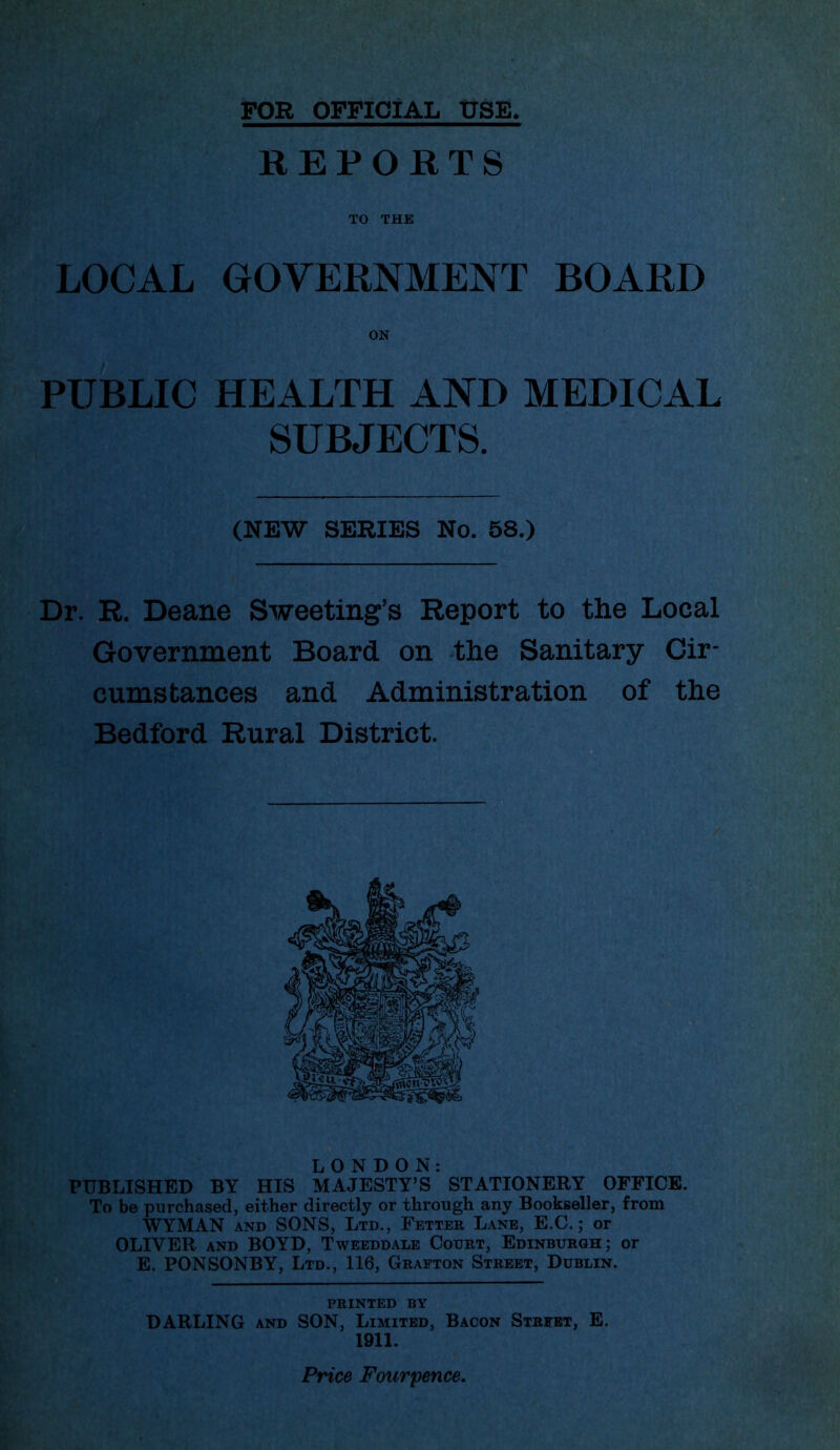 FOR OFFICIAL USE REPORTS TO THE LOCAL GOVERNMENT BOARD PUBLIC HEALTH AND MEDICAL SUBJECTS. Dr. R. Deane Sweeting’s Report to the Local Government Board on the Sanitary Cir- cumstances and Administration of the Bedford Rural District. PUBLISHED BY HIS MAJESTY’S STATIONERY OFFICE. To be purchased, either directly or through any Bookseller, from WYMAN AND SONS, Ltd., Fetter Lane, E.C. ; or OLIVER AND BOYD, Tweeddale Court, Edinburgh; or E. PONSONBY, Ltd., 116, Grafton Street, Dublin. ON (NEW SERIES No. 58.) LONDON: printed by DARLING AND SON, Limited, Bacon Street, E. 1911. Price Fourpence.