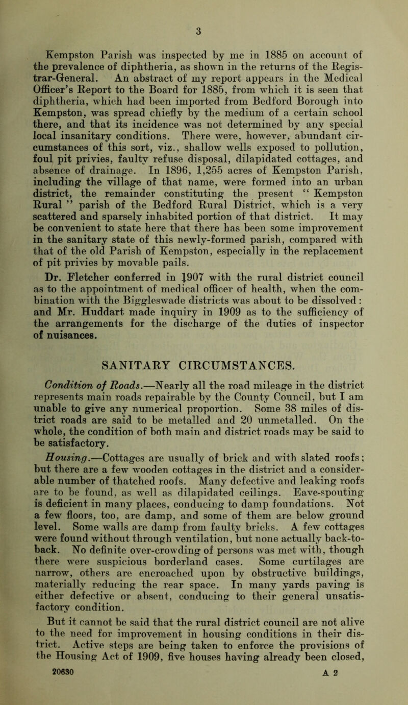 Kempston Parish was inspected by me in 1885 on account of the prevalence of diphtheria, as shown in the returns of the Regis- trar-General. An abstract of my report appears in the Medical Officer’s Report to the Board for 1885, from which it is seen that diphtheria, which had been imported from Bedford Borough into Kempston, was spread chiefly by the medium of a certain school there, and that its incidence was not determined by any special local insanitary conditions. There were, however, abundant cir- cumstances of this sort, viz., shallow wells exposed to pollution, foul pit privies, faulty refuse disposal, dilapidated cottages, and absence of drainage. In 1896, 1,255 acres of Kempston Parish, including the village of that name, were formed into an urban district, the remainder constituting the present Kempston Rural ” parish of the Bedford Rural District, which is a very scattered and sparsely inhabited portion of that district. It may be convenient to state here that there has been some improvement in the sanitary state of this newly-formed parish, compared with that of the old Parish of Kempston, especially in the replacement of pit privies by movable pails. Dr. Fletcher conferred in J907 with the rural district council as to the appointment of medical officer of health, when the com- bination with the Biggleswade districts was about to be dissolved : and Mr. Huddart made inquiry in 1909 as to the sufficiency of the arrangements for the discharge of the duties of inspector of nuisances. SANITARY CIRCUMSTANCES. Condition of Roads.—Nearly all the road mileage in the district represents main roads repairable by the County Council, but I am unable to give any numerical proportion. Some 38 miles of dis- trict roads are said to be metalled and 20 unmetalled. On the whole, the condition of both main and district roads may be said to be satisfactory. Housing.—Cottages are usually of brick and with slated roofs; but there are a few wooden cottages in the district and a consider- able number of thatched roofs. Many defective and leaking roofs are to be found, as well as dilapidated ceilings. Eave-spouting is deficient in many places, conducing to damp foundations. Not a few floors, too, are damp, and some of them are below ground level. Some walls are damp from faulty bricks. A few cottages were found without through ventilation, but none actually back-to- back. No definite over-crowding of persons was met with, though there were suspicious borderland cases. Some curtilages are narrow, others are encroached upon by obstructive buildings, materially reducing the rear space. In many yards paving is either defective or absent, conducing to their general unsatis- factory condition. But it cannot be said that the rural district council are not alive to the need for improvement in housing conditions in their dis- trict. Active vsteps are being taken to enforce the provisions of the Housing Act of 1909, five houses having already been closed, 20630 A 2