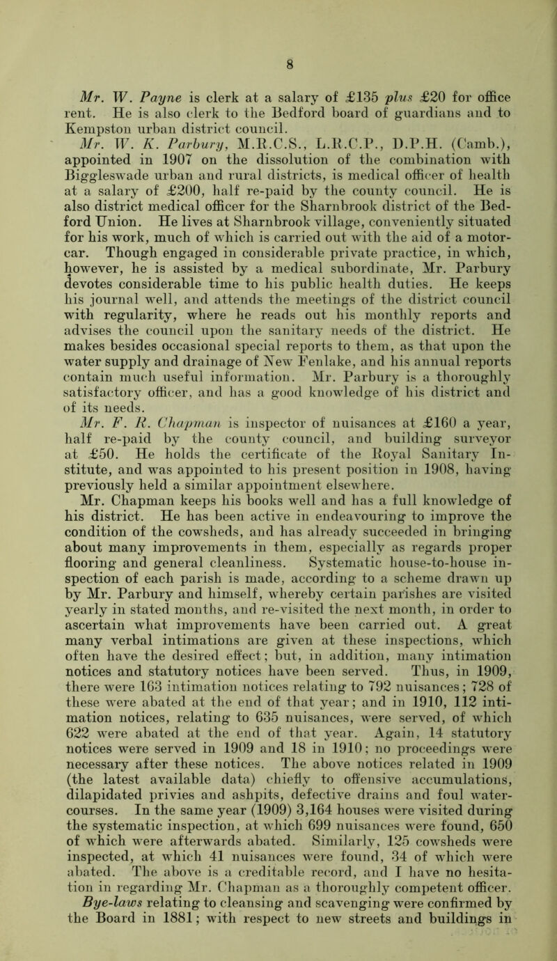 Mr. W. Payne is clerk at a salary of £135 plus <£20 for office rent. He is also clerk to tlie Bedford board of guardians and to Kempston urban district council. Mr. W. K. Parhury, M.R.C.S., L.B.C.P., D.P.H. (Camb.), appointed in 1907 on the dissolution of tlie combination with Biggleswade urban and rural districts, is medical officer of health at a salary of £200, half re-paid by the county council. He is also district medical officer for the Sharnbrook district of the Bed- ford Union. He lives at Sharnbrook village, conveniently situated for his work, much of which is carried out with the aid of a motor- car. Though engaged in considerable private practice, in which, however, he is assisted by a medical subordinate, Mr. Parbury devotes considerable time to his public health duties. He keeps his journal well, and attends the meetings of the district council with regularity, where he reads out his monthly reports and advises the council upon the sanitary needs of the district. He makes besides occasional special reports to them, as that upon the water supply and drainage of Fenlake, and his annual reports contain much useful information. Mr. Parbury is a thoroughly satisfactory officer, and has a good knowledge of his district and of its needs. Mr. F. R. Chapman is inspector of nuisances at £160 a year, half re-paid by the county council, and building surveyor at £50. He holds the certificate of the Royal Sanitary In- stitute, and was appointed to his present position in 1908, having previously held a similar appointment elsewhere. Mr. Chapman keeps his books well and has a full knowledge of his district. He has been active in endeavouring to improve the condition of the cowsheds, and has already succeeded in bringing about many improvements in them, especially as regards proper flooring and general cleanliness. Systematic house-to-house in- spection of each parish is made, according to a scheme drawn up by Mr. Parbury and himself, whereby certain parishes are visited yearly in stated months, and re-visited the next month, in order to ascertain what improvements have been carried out. A great many verbal intimations are given at these inspections, which often have the desired eft'ect; but, in addition, many intimation notices and statutory notices have been served. Thus, in 1909, there were 163 intimation notices relating to 792 nuisances; 728 of these were abated at the end of that year; and in 1910, 112 inti- mation notices, relating to 635 nuisances, were served, of which 622 were abated at the end of that year. Again, 14 statutory notices were served in 1909 and 18 in 1910; no proceedings were necessary after these notices. The above notices related in 1909 (the latest available data) chiefly to offensive accumulations, dilapidated privies and ashpits, defective drains and foul water- courses. In the same year (1909) 3,164 houses were visited during the systematic inspection, at which 699 nuisances were found, 650 of which were afterwards abated. Similarly, 125 cowsheds were inspected, at wffiich 41 nuisances were found, 34 of wdiich were abated. Tlie above is a creditable record, and I have no hesita- tion in regarding Mr. Chapman as a thoroughly competent officer. Bye-laws relating to cleansing and scavenging were confirmed by the Board in 1881; with respect to new streets and buildings in