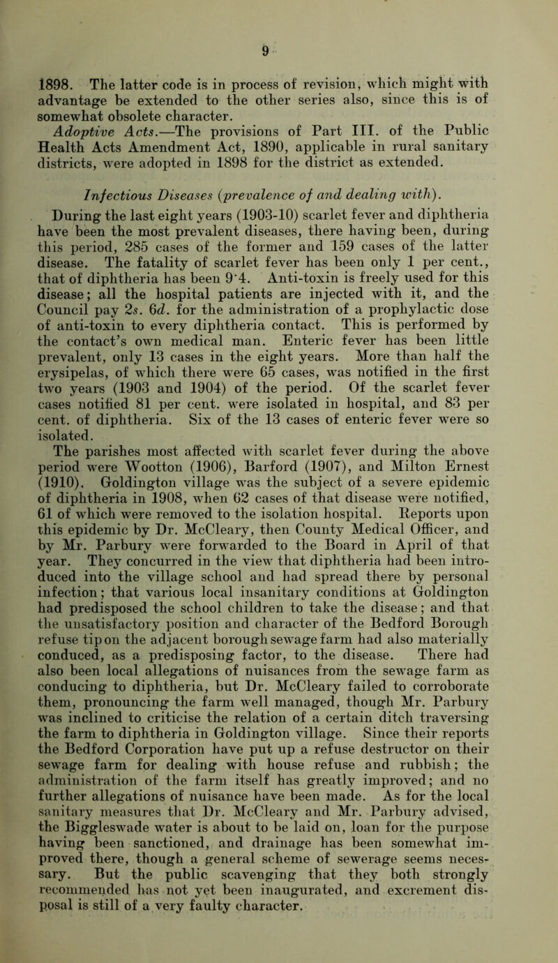 1898. The latter code is in process of revision, which might with advantage be extended to the other series also, since this is of somewhat obsolete character. Adoptive Acts.—The provisions of Part III. of the Public Health Acts Amendment Act, 1890, applicable in rural sanitary districts, were adopted in 1898 for the district as extended. Infectious Diseases (prevalence of and dealing with). During the last eight years (1903-10) scarlet fever and diphtheria have been the most prevalent diseases, there having been, during this period, 285 cases of the former and 159 cases of the latter disease. The fatality of scarlet fever has been only 1 per cent., that of diphtheria has been 9‘4. Anti-toxin is freely used for this disease; all the hospital patients are injected with it, and the Council pay 2^. 6d. for the administration of a prophylactic dose of anti-toxin to every diphtheria contact. This is performed by the contact’s own medical man. Enteric fever has been little prevalent, only 13 cases in the eight years. More than half the erysipelas, of which there were 65 cases, was notified in the first two years (1903 and 1904) of the period. Of the scarlet fever cases notified 81 per cent, were isolated in hospital, and 83 per cent, of diphtheria. Six of the 13 cases of enteric fever were so isolated. The parishes most affected with scarlet fever during the above period were Wootton (1906), Barford (1907), and Milton Ernest (1910), Goldington village was the subject of a severe epidemic of diphtheria in 1908, when 62 cases of that disease were notified, 61 of which were removed to the isolation hospital. Deports upon this epidemic by Dr. McCleary, then County Medical Officer, and by Mr. Parbury were forwarded to the Board in April of that year. They concurred in the view that diphtheria had been intro- duced into the village school and had spread there by personal infection; that various local insanitary conditions at Goldington had predisposed the school children to take the disease; and that the unsatisfactory position and character of the Bedford Borough refuse tip on the adjacent borough sewage farm had also materially conduced, as a predisposing factor, to the disease. There had also been local allegations of nuisances from the sewage farm as conducing to diphtheria, but Dr. McCleary failed to corroborate them, pronouncing the farm well managed, though Mr. Parbury was inclined to criticise the relation of a certain ditch traversing the farm to diphtheria in Goldington village. Since their reports the Bedford Corporation have put up a refuse destructor on their sewage farm for dealing with house refuse and rubbish; the administration of the farm itself has greatly improved; and no further allegations of nuisance have been made. As for the local sanitary measures that Dr. McCleary and Mr. Parbury advised, the Biggleswade water is about to be laid on, loan for the purpose having been sanctioned, and drainage has been somewhat im- proved there, though a general scheme of sewerage seems neces- sary. But the public scavenging that they both strongly recommended has not yet been inaugurated, and excrement dis- posal is still of a very faulty character.