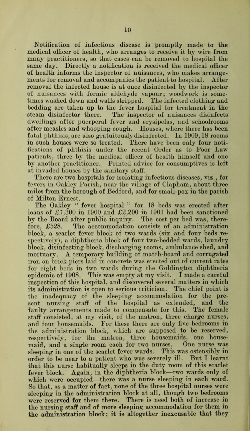 Notification of infectious disease is promptly made to the medical officer of health, who arranges to receive it by wire from many practitioners, so that cases can be removed to hospital the same day. Directly a notification is received the medical officer of health informs the inspector of nuisances, who makes arrange- ments for removal and accompanies the patient to hospital. After removal the infected house is at once disinfected by the inspector of nuisances with formic aldehyde vapour; woodwork is some- times washed down and walls stripped. The infected clothing and bedding are taken up to the fever hospital for treatment in the steam disinfector there. The inspector of nuisances disinfects dwellings after puerperal fever and erysipelas, and schoolrooms after measles and whooping cough. Houses, where there has been fatal phthisis, are also gratuitously disinfected. In 1909,18 rooms in such houses were so treated. There have been only four noti- fications of phthisis under the recent Order as to Poor Law patients, three by the medical officer of health himself and one by another practitioner. Printed advice for consumptives is left at invaded houses by the sanitary stafi. There are two hospitals for isolating infectious diseases, viz., for fevers in Oakley Parish, near the village of Clapham, about three miles from the borough of Bedford, and for small-pox in the parish of Milton Ernest. The Oakley “ fever hospital for 18 beds was erected after loans of <£7,300 in 1900 and £2,200 in 1901 had been sanctioned by the Board after public inquiry. The cost per bed was, there- fore, £528. The accommodation consists of an administration block, a scarlet fever block of two wards (six and four beds re- spectively), a diphtheria block of four two-bedded wards, laundry block, disinfecting block, discharging rooms, ambulance shed, and mortuary. A temporary building of match-board and corrugated iron on brick piers laid in concrete was erected out of current rates for eight beds in two wards during the Goldington diphtheria epidemic of 1908. This was empty at my visit. I made a careful inspection of this hospital, and discovered several matters in which its administration is open to serious criticism. The chief point is the inadequacy of the sleeping accommodation for the pre- sent nursing stafi of the hospital as extended, and the faulty arrangements made to compensate for this. The female stafi consisted, at my visit, of the matron, three charge nurses, and four housemaids. For these there are only five bedrooms in the administration block, which are supposed to be reserved, respectively, for the matron, three housemaids, one house- maid, and a single room each for two nurses. One nurse was sleeping in one of the scarlet fever wards. This was ostensibly in order to be near to a patient who was severely ill. But I learnt that this nurse habitually sleeps in the duty room of this scarlet fever block. Again, in the diphtheria block—two wards only of which were occupied—there was a nurse sleeping in each ward. So that, as a matter of fact, none of the three hospital nurses were sleeping in the administration block at all, though two bedrooms were reserved for them there. There is need both of increase in the nursing staff and of more sleeping accommodation for them in the administration block; it is altogether inexcusable that they