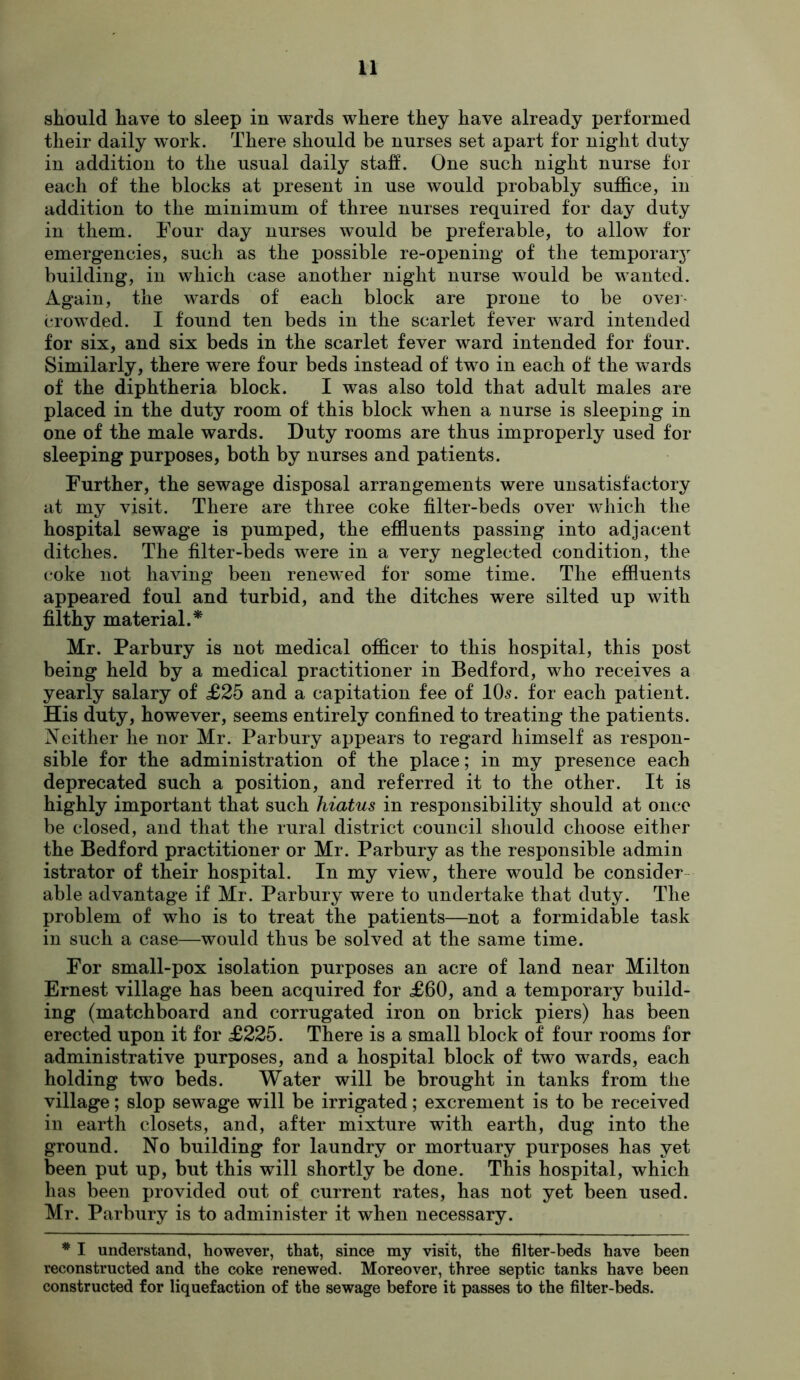 should have to sleep in wards where they have already performed their daily w^ork. There should be nurses set apart for night duty in addition to the usual daily staff. One such night nurse for each of the blocks at present in use would probably suffice, in addition to the minimum of three nurses required for day duty in them. Four day nurses would be preferable, to allow for emergencies, such as the possible re-opening of the temporaiy building, in which case another night nurse would be wanted. Again, the wards of each block are prone to be over- crowded. I found ten beds in the scarlet fever ward intended for six, and six beds in the scarlet fever ward intended for four. Similarly, there were four beds instead of two in each of the wards of the diphtheria block. I was also told that adult males are placed in the duty room of this block when a nurse is sleeping in one of the male wards. Duty rooms are thus improperly used for sleeping purposes, both by nurses and patients. Further, the sewage disposal arrangements were unsatisfactory at my visit. There are three coke filter-beds over which the hospital sewage is pumped, the effluents passing into adjacent ditches. The filter-beds were in a very neglected condition, the coke not having been renewed for some time. The effluents appeared foul and turbid, and the ditches were silted up with filthy material.* Mr. Parbury is not medical officer to this hospital, this post being held by a medical practitioner in Bedford, who receives a yearly salary of £25 and a capitation fee of IO5. for each patient. His duty, however, seems entirely confined to treating the patients. Neither he nor Mr. Parbury appears to regard himself as respon- sible for the administration of the place; in my presence each deprecated such a position, and referred it to the other. It is highly important that such hiatus in responsibility should at once be closed, and that the rural district council should choose either the Bedford practitioner or Mr. Parbury as the responsible admin istrator of their hospital. In my view, there would be consider- able advantage if Mr. Parbury were to undertake that duty. The problem of who is to treat the patients—not a formidable task in such a case—would thus be solved at the same time. For small-pox isolation purposes an acre of land near Milton Ernest village has been acquired for £60, and a temporary build- ing (matchboard and corrugated iron on brick piers) has been erected upon it for £225. There is a small block of four rooms for administrative purposes, and a hospital block of two wards, each holding two beds. Water will be brought in tanks from the village; slop sewage will be irrigated; excrement is to be received in earth closets, and, after mixture with earth, dug into the ground. No building for laundry or mortuary purposes has yet been put up, but this will shortly be done. This hospital, which has been provided out of current rates, has not yet been used. Mr. Parbury is to administer it when necessary. * I understand, however, that, since my visit, the filter-beds have been reconstructed and the coke renewed. Moreover, three septic tanks have been constructed for liquefaction of the sewage before it passes to the filter-beds.