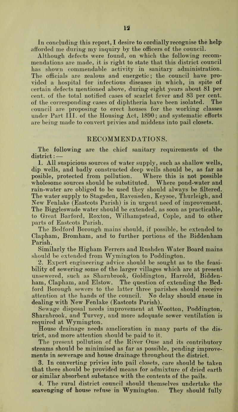 afforded me during my inquiry by the officers of the council. Although defects were found, on which the following recom- mendations are made, it is right to state that this district council has shown commendable activity in sanitary administration. The officials are zealous and energetic; the council have pro- vided a hospital for infectious diseases in which, in spite of certain defects mentioned above, during eight years about 81 per cent, of the total notified cases of scarlet fever and 83 per cent, of the corresponding cases of diphtheria have been isolated. The council are proposing to erect houses for the working classes under Part III. of the Housing Act, 1890; and systematic efforts are being made to convert privies and middens into pail closets. RECOMMENDATIONS. The following are the chief sanitary requirements of the district: — 1. All suspicious sources of water supply, such as shallow wells, dip wells, and badly constructed deep wells should be, as far as posible, protected from pollution. Where this is not possible wholesome sources should be substituted. Where pond-water and rain-water are obliged to be used they should always be filtered. The water supply to Stagsden, Raveiisden, Keysoe, Thurleigh, and New Fenlake (Eastcots Parish) is in urgent need of improvement. The Biggleswade water should be extended, as soon as practicable, to Great Bar ford, Roxton, Wilhampstead, Cople, and to other parts of Eastcots Parish. The Bedford Borough mains’ should, if possible, be extended to Clapham, Bromham, and to further portions of the Biddenham Parish. Similarly the Higham Ferrers and Rushden Water Board mains should be extended from Wymington to Poddington. 2. Expert engineering advice should be sought as to the feasi- bility of sewering some of the larger villages which are at present unsewered, such as Sharnbrook, Goldington, Harrold, Bidden- ham, Clapham, and Elstow. The question of extending the Bed- ford Borough sewers to the latter three parishes should receive attention at the hands of the council. No delay should ensue in dealing with New Fenlake (Eastcots Parish). Sewage disposal needs improvement at Wootton, Poddington, Sharnbrook, and Turvey, and more adequate sewer ventilation is required at Wymington. House drainage needs amelioration in many parts of the dis- trict, and more attention should be paid to it. The present pollution of the River Ouse and its contributory streams should be minimised as far as possible, pending improve-, ments in sewerage and house drainage throughout the district. 3. In converting privies into pail closets, care should be taken that there should be provided means for admixture of dried earth or similar absorbent substance with the contents of the pails. 4. The rural district council should themselves undertake the scavenging of house refuse in Wymington. They should fully