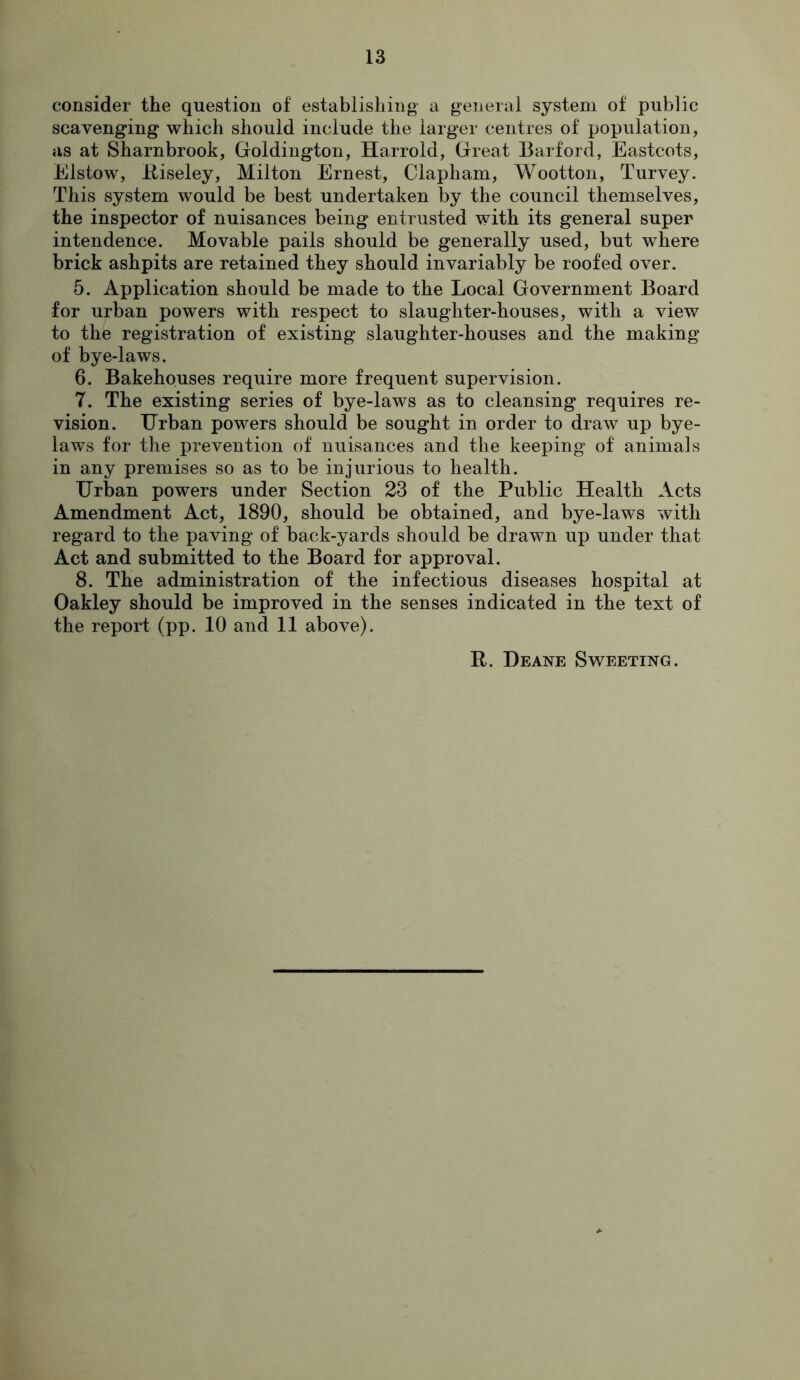consider the question of establishing a general system of public scavenging which should include the larger centres of population, as at Sharnbrook, Goldington, Harrold, Great Barford, Eastcots, Elstow, Itiseley, Milton Ernest, Clapham, Wootton, Turvey. This system would be best undertaken by the council themselves, the inspector of nuisances being entrusted with its general super intendence. Movable pails should be generally used, but where brick ashpits are retained they should invariably be roofed over. 5. Application should be made to the Local Government Board for urban powers with respect to slaughter-houses, with a view to the registration of existing slaughter-houses and the making of bye-laws. 6. Bakehouses require more frequent supervision. 7. The existing series of bye-laws as to cleansing requires re- vision. Urban powers should be sought in order to draw up bye- laws for the prevention of nuisances and the keeping of animals in any premises so as to be injurious to health. Urban powers under Section 23 of the Public Health Acts Amendment Act, 1890, should be obtained, and bye-laws with regard to the paving of back-yards should be drawn up under that Act and submitted to the Board for approval. 8. The administration of the infectious diseases hospital at Oakley should be improved in the senses indicated in the text of the report (pp. 10 and 11 above). R. Deane Sweeting.