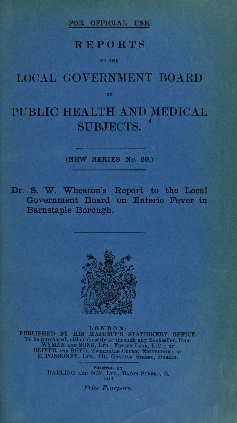 FOR OFFICIAL USE. REPORTS TO THIS LOCAL GOVERNMENT BOARD ON PUBLIC HEALTH AND MEDICAL SUBJECTS. ' (NEW SERIES No. 69.) Dr. S. W. Wheaton’s Report to the Local Government Board on Enteric Fever in Barnstaple Borough. LONDON: PUBLISHED BY HIS MAJESTY’S STATIONERY OFFICE. To be purchased, either directly or through any Bookseller, from WYMAN and SONS, Ltd., Fetter Lane, E.C.; or OLIVER and BOYD, Tweeddale Court, Edinburgh; or E. PONSONBY, Ltd., 116, Grafton Street, Dublin. PRINTED BY DARLING and SON, Ltd., Bacon Street, E. 1912. Price Four pence.