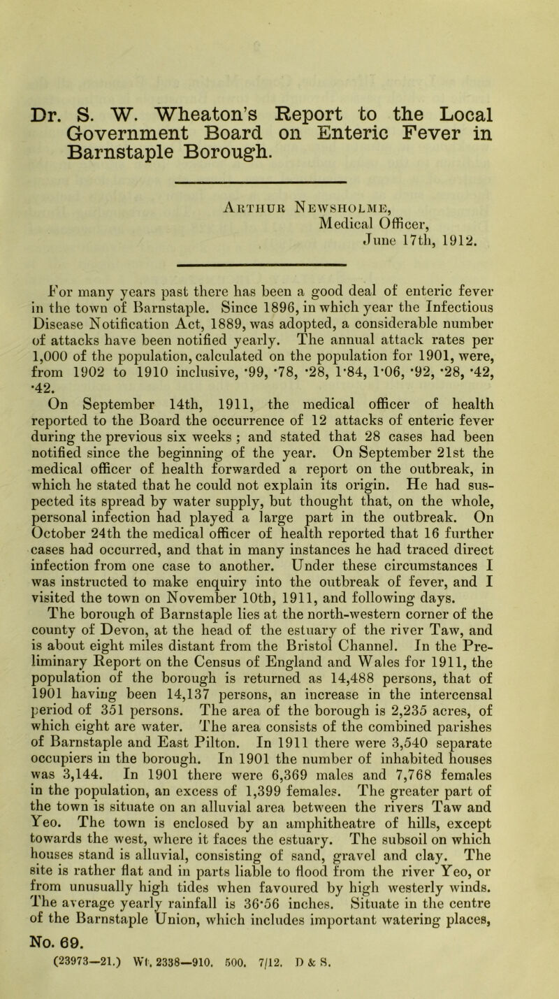 Dr. S. W. Wheaton’s Report to the Local Government Board on Enteric Fever in Barnstaple Borough. Arthur Newsholme, Medical Officer, June 17 th, 1912. For many years past there has been a good deal of enteric fever in the town of Barnstaple. Since 1896, in which year the Infectious Disease Notification Act, 1889, was adopted, a considerable number of attacks have been notified yearly. The annual attack rates per 1,000 of the population, calculated on the population for 1901, were, from 1902 to 1910 inclusive, -99, *78, *28, 1*84, 1*06, *92, *28, *42, •42. On September 14th, 1911, the medical officer of health reported to the Board the occurrence of 12 attacks of enteric fever during the previous six weeks ; and stated that 28 cases had been notified since the beginning of the year. On September 21st the medical officer of health forwarded a report on the outbreak, in which he stated that he could not explain its origin. He had sus- pected its spread by water supply, but thought that, on the whole, personal infection had played a large part in the outbreak. On October 24th the medical officer of health reported that 16 further cases had occurred, and that in many instances he had traced direct infection from one case to another. Under these circumstances I was instructed to make enquiry into the outbreak of fever, and I visited the town on November 10th, 1911, and following days. The borough of Barnstaple lies at the north-western corner of the county of Devon, at the head of the estuary of the river Taw, and is about eight miles distant from the Bristol Channel. In the Pre- liminary Report on the Census of England and Wales for 1911, the population of the borough is returned as 14,488 persons, that of 1901 having been 14,137 persons, an increase in the intercensal period of 351 persons. The area of the borough is 2,235 acres, of which eight are water. The area consists of the combined parishes of Barnstaple and East Pilton. In 1911 there were 3,540 separate occupiers in the borough. In 1901 the number of inhabited houses was 3,144. In 1901 there were 6,369 males and 7,768 females in the population, an excess of 1,399 females. The greater part of the town is situate on an alluvial area between the rivers Taw and Yeo. The town is enclosed by an amphitheatre of hills, except towards the west, where it faces the estuary. The subsoil on which ho; ises stand is alluvial, consisting of sand, gravel and clay. The site is rather flat and in parts liable to flood from the river Yeo, or Irom unusually high tides when favoured by high westerly winds. The average yearly rainfall is 36*56 inches. Situate in the centre of the Barnstaple Union, which includes important watering places, No. 69. (23973—21.) Wl. 2338—910. 500. 7/12. D & S.