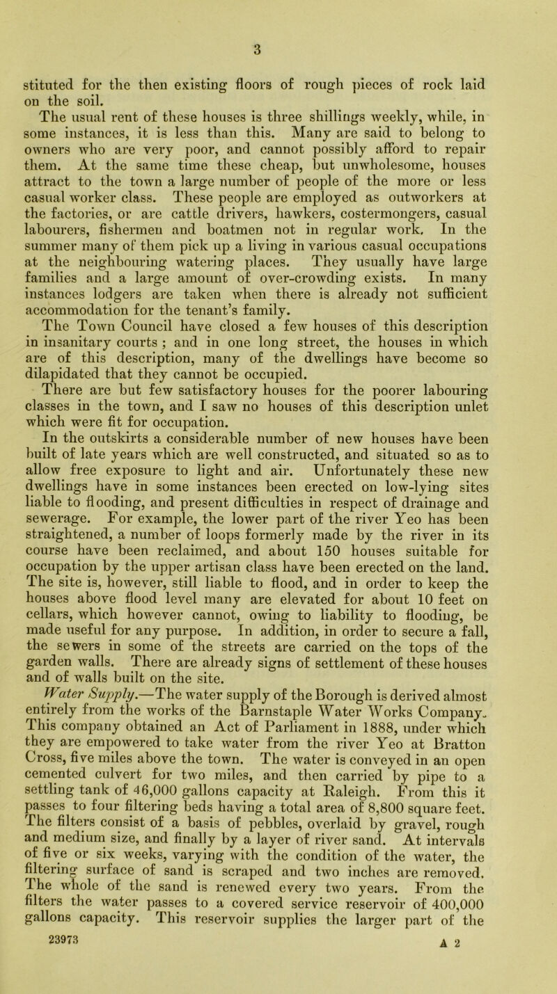 stituted for the then existing floors of rough pieces of rock laid ou the soil. The usual rent of these houses is three shillings weekly, while, in some instances, it is less than this. Many are said to belong to owners who are very poor, and cannot possibly afford to repair them. At the same time these cheap, but unwholesome, houses attract to the town a large number of people of the more or less casual worker class. These people are employed as outworkers at the factories, or are cattle drivers, hawkers, costermongers, casual labourers, fishermen and boatmen not in regular work. In the summer many of them pick up a living in various casual occupations at the neighbouring watering places. They usually have large families and a large amount of over-crowding exists. In many instances lodgers are taken when there is already not sufficient accommodation for the tenant’s family. The Town Council have closed a few houses of this description in insanitary courts ; and in one long street, the houses in which are of this description, many of the dwellings have become so dilapidated that they cannot be occupied. There are but few satisfactory houses for the poorer labouring classes in the town, and I saw no houses of this description unlet which were fit for occupation. In the outskirts a considerable number of new houses have been built of late years which are well constructed, and situated so as to allow free exposure to light and air. Unfortunately these new dwellings have in some instances been erected on low-lying sites liable to flooding, and present difficulties in respect of drainage and sewerage. For example, the lower part of the river Yeo has been straightened, a number of loops formerly made by the river in its course have been reclaimed, and about 150 houses suitable for occupation by the upper artisan class have been erected on the land. The site is, however, still liable to flood, and in order to keep the houses above flood level many are elevated for about 10 feet on cellars, which however cannot, owing to liability to flooding, be made useful for any purpose. In addition, in order to secure a fall, the sewers in some of the streets are carried on the tops of the garden walls. There are already signs of settlement of these houses and of walls built on the site. Water Supply.—The water supply of the Borough is derived almost entirely from the works of the Barnstaple Water Works Company. This company obtained an Act of Parliament in 1888, under which they are empowered to take water from the river Yeo at Bratton Cross, five miles above the town. The water is conveyed in an open cemented culvert for two miles, and then carried by pipe to a settling tank of 46,000 gallons capacity at Raleigh. From this it passes to four filtering beds having a total area of 8,800 square feet. The filters consist of a basis of pebbles, overlaid by gravel, rough and medium size, and finally by a layer of river sand. At intervals of five or six weeks, varying with the condition of the water, the filtering surface of sand is scraped and two inches are removed. The whole of the sand is renewed every two years. From the filters the water passes to a covered service reservoir of 400,000 gallons capacity. This reservoir supplies the larger part of the 23973 a o