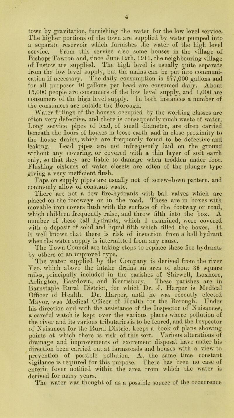 town by gravitation, furnishing the water for the low level service. The higher portions of the town are supplied by water pumped into a separate reservoir which furnishes the water of the high level service. From this service also some houses in the village of Bishops Tawton and, since June 12th, 1911, the neighbouring village of Instow are supplied. The high level is usually quite separate from the low level supply, but the mains can be put into communi- cation if necessary. The daily consumption is 677,000 gallons and for all purposes 40 gallons per head are consumed daily. About 15,000 people are consumers of the low level supply, and 1,000 are consumers of the high level supply, in both instances a number of the consumers are outside the Borough. Water fittings of the houses occupied by the working classes are often very defective, and there is consequently much waste of water. Long service pipes of lead, of small diameter, are often carried beneath the floors of houses in loose earth and in close proximity to the house drains, which are frequently found to be defective and leaking. Lead pipes are not infrequently laid on the ground without any covering, or covered wdth a thin layer of soft earth only, so that they are liable to damage when trodden under foot. Flushing cisterns of water closets are often of the plunger type giving a very inefficient flush. Taps on supply pipes are usually not of screw-down pattern, and commonly allow of constant waste. There are not a few fire-hydrants with ball valves which are placed on the footways or in the road. These are in boxes with movable iron covers flush with the surface of the footway or road, which children frequently raise, and throw filth into the box. A number of these ball hydrants, which I examined, were covered with a deposit of solid and liquid filth which filled the boxes. It is well known that there is risk of insuction from a ball hydrant when the water supply is intermitted from any cause. The Town Council are taking steps to replace these fire hydrants by others of an improved type. The water supplied by the Company is derived from the river Yeo, which above the intake drains an area of about 36 square miles, principally included in the parishes of Sliirwell, Loxhore, Arlington, Eastdovm, and Kentisbury. These parishes are in Barnstaple Rural District, for which Dr. J. Harper is Medical Officer of Health. Dr. Harper, until he was recently elected Mayor, was Medical Officer of Health for the Borough. Under his direction and with the assistance of the Inspector of Nuisances, a careful watch is kept over the various places where pollution of the river and its various tributaries is to be feared, and the Inspector of Nuisances for the Rural District keeps a book of plans showing points at which there is risk of this sort. Various alterations of drainage and improvements of excrement disposal have under his direction been carried out at farmsteads and houses with a view to prevention of possible pollution. At the same time constant vigilance is required for this purpose. There has been no case ot‘ enteric fever notified within the area from which the water is derived for many years. The water was thought of as a possible source of the occurrence