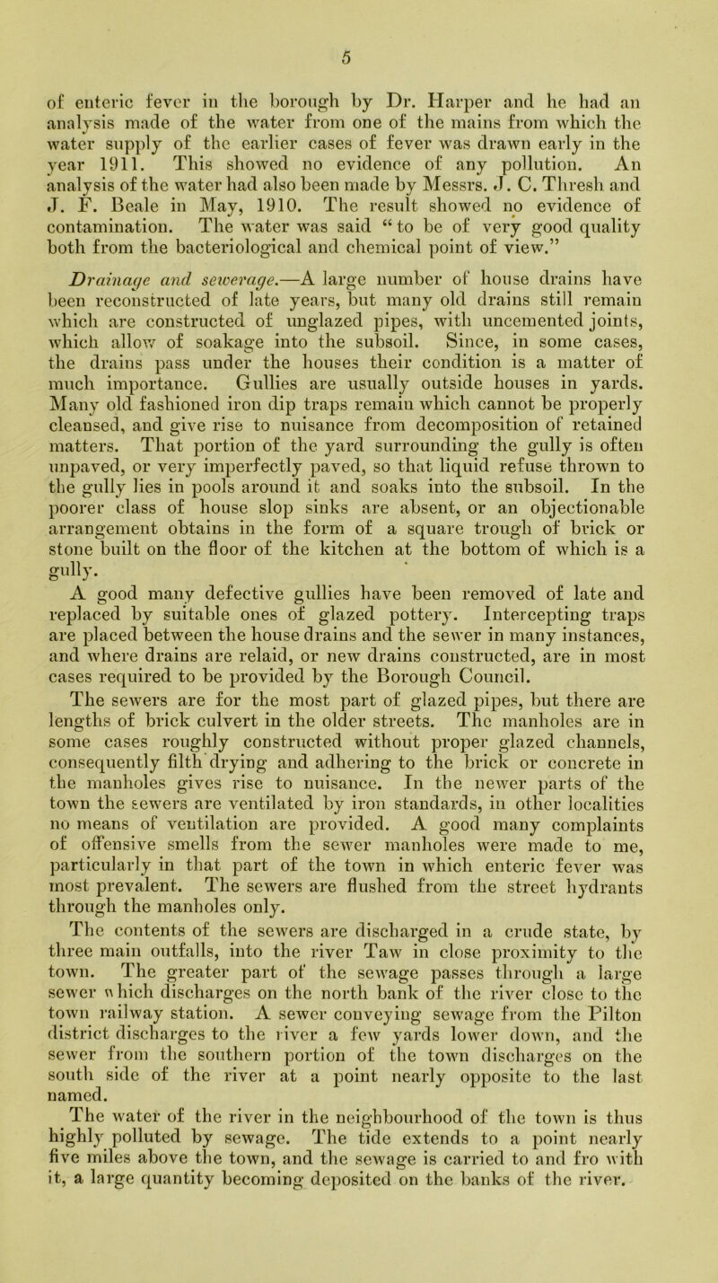 of enteric fever in the borough by Dr. Harper and he had an analysis made of the water from one of the mains from which the water supply of the earlier cases of fever was drawn early in the year 1911. This showed no evidence of any pollution. An analysis of the water had also been made by Messrs. J. C. Thresh and J. F. Beale in May, 1910. The result showed no evidence of contamination. The water was said “to be of very good quality both from the bacteriological and chemical point of view.” Drainage and sewerage.—A large number of house drains have been reconstructed of late years, but many old drains still remain which are constructed of unglazed pipes, with uncemented joints, which allow of soakage into the subsoil. Since, in some cases, the drains pass under the houses their condition is a matter of much importance. Gullies are usually outside houses in yards. Many old fashioned iron dip traps remaiu which cannot be properly cleansed, and give rise to nuisance from decomposition of retained matters. That portion of the yard surrounding the gully is often unpaved, or very imperfectly paved, so that liquid refuse thrown to the gully lies in pools around it and soaks into the subsoil. In the poorer class of house slop sinks are absent, or an objectionable arrangement obtains in the form of a square trough of brick or stone built on the door of the kitchen at the bottom of which is a gully. A good many defective gullies have been removed of late and replaced by suitable ones of glazed pottery. Intercepting traps are placed between the house drains and the sewer in many instances, and where drains are relaid, or new drains constructed, are in most cases required to be provided by the Borough Council. The sewers are for the most part of glazed pipes, but there are lengths of brick culvert in the older streets. The manholes are in some cases roughly constructed without proper glazed channels, consequently filth drying and adhering to the brick or concrete in the manholes gives rise to nuisance. In the newer parts of the town the sewers are ventilated by iron standards, in other localities no means of ventilation are provided. A good many complaints of offensive smells from the sewer manholes were made to me, particularly in that part of the town in which enteric fever was most prevalent. The sewers are flushed from the street hydrants through the manholes only. The contents of the sewers are discharged in a crude state, by three main outfalls, into the river Taw in close proximity to the town. The greater part of the sewage passes through a large sewer u hich discharges on the north bank of the river close to the town railway station. A sewer conveying sewage from the Pilton district discharges to the liver a few yards lower down, and the sewer from the southern portion of the town discharges on the south side of the river at a point nearly opposite to the last named. The water of the river in the neighbourhood of the town is thus highly polluted by sewage. The tide extends to a point nearly five miles above the town, and the sewage is carried to and fro with it, a large quantity becoming deposited on the banks of the river.