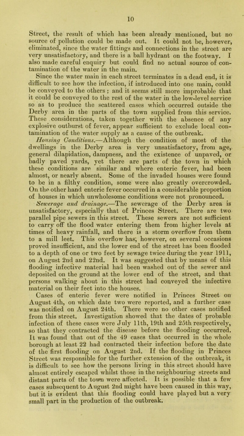 Street, the result of which has been already mentioned, but no source of pollution could be made out. It could not be, however, eliminated, since the water fittings and connections in the street are very unsatisfactory, and there is a ball hydrant on the footway. I also made careful enquiry but could find no actual source of con- tamination of the water in the main. Since the water main in each street terminates in a dead end, it is difficult to see how the infection, if introduced into one main, could be conveyed to the others ; and it seems still more improbable that it could be conveyed to the rest of the water in the low-level service so as to produce the scattered cases which occurred outside the Derby area in the parts of the town supplied from this service. These considerations, taken together with the absence of any explosive outburst of fever, appear sufficient to exclude local con- tamination of the water supply as a cause of the outbreak. Housing Conditions.—Although the condition of most of the dwellings in the Derby area is very unsatisfactory, from age, general dilapidation, dampness, and the existence of unpaved, or badly paved yards, yet there are parts of the town in which these conditions are similar and where enteric fever, had been almost, or nearly absent. Some of the invaded houses were found to be in a filthy condition, some were also greatly overcrowded. On the other hand enteric fever occurred in a considerable proportion of houses in which unwholesome conditions were not pronounced. i'Sewerage and drainage.—The sewerage of the Derby area is unsatisfactory, especially that of Princes Street. There are two parallel pipe sewers in this street. These sewers are not sufficient to carry off the flood water entering them from higher levels at times of heavy rainfall, and there is a storm overflow from them to a mill leet. This overflow has, however, on several occasions proved insufficient, and the lower end of the street has been flooded to a depth of one or two feet by sewage twice during the year 1911, on August 2nd and 22nd. It was suggested that by means of this flooding infective material had been washed out of the sewer and deposited on the ground at the lower end of the street, and that persons walking about in this street had copveyed the infective material on their feet into the houses. Cases of enteric fever were notified in Princes Street on August 4th, on which date two were reported, and a further case was notified on August 24th. There were no other cases notified from this street. Investigation showed that the dates of probable infection of these cases were July 11th, 19th and 25th respectively, so that they contracted the disease before the flooding occurred. It was found that out of the 49 cases that occurred in the whole borough at least 22 had contracted their infection before the date of the first flooding on August 2nd. If the flooding in Princes Street was responsible for the further extension of the outbreak, it is difficult to see how the persons living in this street should have almost entirely escaped whilst those in the neighbouring streets and distant parts of the town were affected. It is possible that a few cases subsequent to August 2nd might have been caused in this way, but it is evident that this flooding could have played but a very small part in the production of the outbreak.