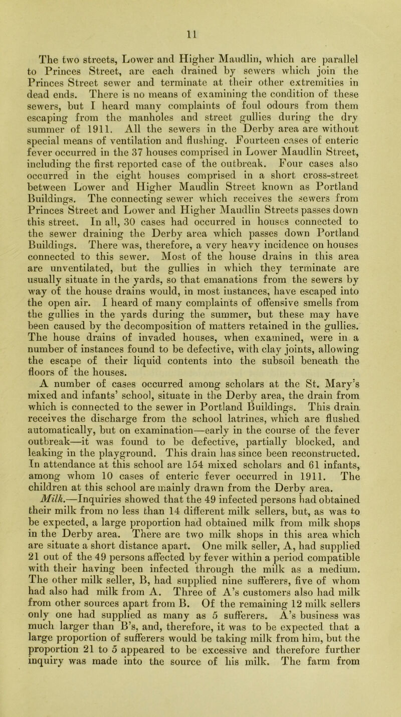 The two streets, Lower and Higher Maudlin, which are parallel to Princes Street, are each drained by sewers which join the Princes Street sewer and terminate at their other extremities in dead ends. There is no means of examining the condition of these sewers, but I heard many complaints of foul odours from them escaping from the manholes and street gullies during the dry summer of 1911. All the sewers in the Derby area are without special means of ventilation and flushing. Fourteen cases of enteric fever occurred in the 37 houses comprised in Lower Maudlin Street, including the first reported case of the outbreak. Four cases also occurred in the eight houses comprised in a short cross-street between Lower and Higher Maudlin Street known as Portland Building's. The connecting sewer which receives the sewers from Princes Street and Lower and Higher Maudlin Streets passes down this street. In all, 30 cases had occurred in houses connected to the sewer draining the Derby area which passes down Portland Buildings. There was, therefore, a very heavy incidence on houses connected to this sewer. Most of the house drains in this area are unventilated, but the gullies in which they terminate are usually situate in the yards, so that emanations from the sewers by way of the house drains would, in most instances, have escaped into the open air. I heard of many complaints of offensive smells from the gullies in the yards during the summer, but these may have been caused by the decomposition of matters retained in the gullies. The house drains of invaded houses, when examined, Avere in a number of instances found to be defective, with clay joints, allowing the escape of their liquid contents into the subsoil beneath the floors of the houses. A number of cases occurred among scholars at the St. Mary’s mixed and infants’ school, situate in the Derby area, the drain from Avhich is connected to the sewer in Portland Buildings. This drain receives the discharge from the school latrines, which are flushed automatically, but on examination—early in the course of the fever outbreak—it was found to be defective, partially blocked, and leaking in the playground. This drain has since been reconstructed. In attendance at this school are 154 mixed scholars and 61 infants, among whom 10 cases of enteric fever occurred in 1911. The children at this school are mainly drawn from the Derby area. Milk.—Inquiries showed that the 49 infected persons had obtained their milk from no less than 14 different milk sellers, but, as was to be expected, a large proportion had obtained milk from milk shops in the Derby area. There are two milk shops in this area Avhich are situate a short distance apart. One milk seller, A, had supplied 21 out of the 49 persons affected by fever within a period compatible with their having been infected through the milk as a medium. The other milk seller, B, had supplied nine sufferers, five of whom had also had milk from A. Three of A’s customers also had milk from other sources apart from B. Of the remaining 12 milk sellers only one had supplied as many as 5 sufferers. A’s business was much larger than B’s, and, therefore, it was to be expected that a large proportion of sufferers would be taking milk from him, but the proportion 21 to 5 appeared to be excessive and therefore further inquiry was made into the source of his milk. The farm from