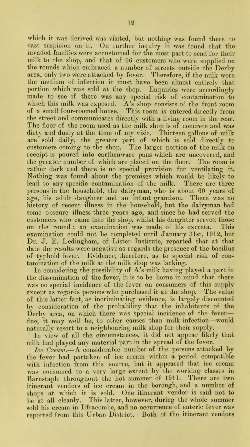 which it was derived was visited, but nothing was found there to east suspicion on it. On further inquiry it was found that the invaded families were accustomed for the most part to send for their milk to the shop, and that of 66 customers who were supplied on the rounds which embraced a number of streets outside the Derby area, only two were attacked by fever. Therefore, if the milk were the medium of infection it must have been almost entirely that portion which was sold at the shop. Enquiries were accordingly made to see if there was any special risk of contamination to which this milk was exposed. A’s shop consists of the front room of a small four-roomed house. This room is entered directly from the street and communicates directly with a living room in the rear. The floor of the room used as the milk shop is of concrete and was dirty and dusty at the time of my visit. Thirteen gallons of milk are sold daily, the greater part of which is sold directly to customers coming to the shop. The larger portion of the milk on receipt is poured into earthenware pans which are uncovered, and the greater number of which are placed on the floor. The room is rather dark and there is no special provision for ventilating it. Nothing was found about the premises which would be likely to lead to any specific contamination of the milk. There are three persons in the household, the dairyman, who is about 60 years of age, his adult daughter and an infant grandson. There was no history of recent illness in the household, but the dairyman had some obscure illness three years ago, and since he had served the customers who came into the shop, whilst his daughter served those on the round ; an examination was made of his excreta. This examination could not be completed until January 31st, 1912, but Dr. J. E. Ledingham, of Lister Institute, reported that at that date the results were negative as regards the presence of the bacillus of typhoid fever. Evidence, therefore, as to special risk of con- tamination of the milk at the milk shop was lacking. In considering the possibility of A’s milk having played a part in the dissemination of the fever, it is to be borne in mind that there was no special incidence of the fever on consumers of this supply except as regards persons who purchased it at the shop. The value of this latter fact, as incriminating evidence, is largely discounted by consideration of the probability that the inhabitants of the Derby area, on which there was special incidence of the fever— due, it may well be, to other causes than milk infection—would naturally resort to a neighbouring milk shop for their supply. In view of all the circumstances, it did not appear likely that milk had played any material part in the spread of the fever. Ice Cream.—A considerable number of the persons attacked by the fever had partaken of ice cream within a period compatible with infection from this source, but it appeared that ice cream was consumed to a very large extent by the working classes in Barnstaple throughout the hot summer of 1911. There are tAvo itinerant vendors of ice cream in the borough, and a number of shops at which it is sold. One itinerant vendor is said not to be at all cleanly. This latter, however, during the whole summer sold his cream in Ilfracombe, and no occurrence of enteric fever was reported from this Urban District. Both of the itinerant vendors