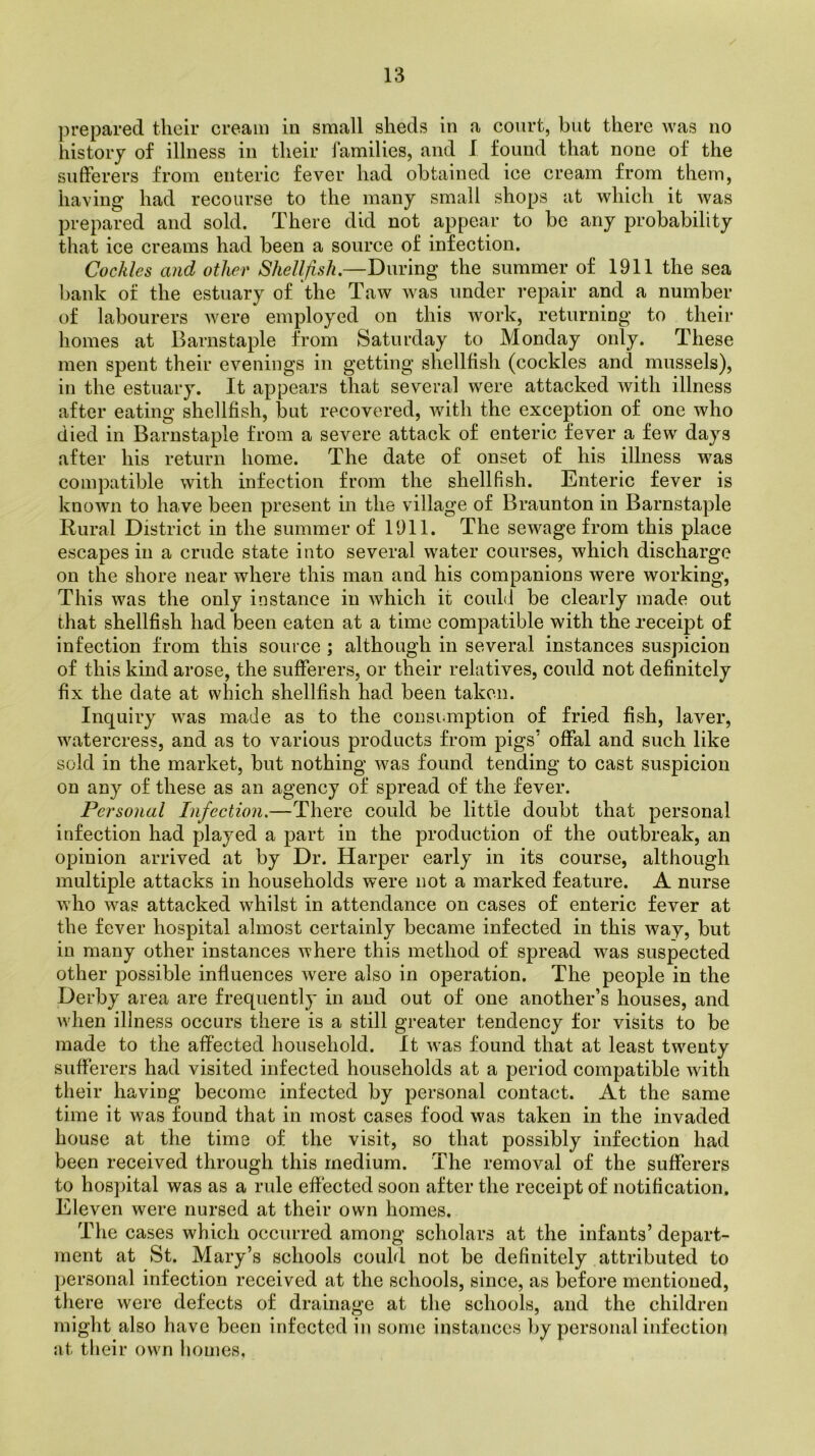 prepared their cream in small sheds in a court, but there was no history of illness in their families, and I found that none of the sufferers from enteric fever had obtained ice cream from them, having had recourse to the many small shops at which it was prepared and sold. There did not appear to be any probability that ice creams had been a source of infection. Cockles and other Shellfish.—During the summer of 1911 the sea bank of the estuary of the Taw was under repair and a number of labourers were employed on this work, returning to their homes at Barnstaple from Saturday to Monday only. These men spent their evenings in getting shellfish (cockles and mussels), in the estuary. It appears that several were attacked with illness after eating shellfish, but recovered, with the exception of one who died in Barnstaple from a severe attack of enteric fever a few days after his return home. The date of onset of his illness was compatible with infection from the shellfish. Enteric fever is known to have been present in the village of Braunton in Barnstaple Rural District in the summer of 1911. The sewage from this place escapes in a crude state into several water courses, which discharge on the shore near where this man and his companions were working, This was the only instance in which it could be clearly made out that shellfish had been eaten at a time compatible with the receipt of infection from this source ; although in several instances suspicion of this kind arose, the sufferers, or their relatives, could not definitely fix the date at which shellfish had been taken. Inquiry was made as to the consumption of fried fish, laver, watercress, and as to various products from pigs’ offal and such like sold in the market, but nothing was found tending to cast suspicion on any of these as an agency of spread of the fever. Personal Infection.—There could be little doubt that personal infection had played a part in the production of the outbreak, an opinion arrived at by Dr. Harper early in its course, although multiple attacks in households were not a marked feature. A nurse who was attacked whilst in attendance on cases of enteric fever at the fever hospital almost certainly became infected in this way, but in many other instances where this method of spread was suspected other possible influences were also in operation. The people in the Derby area are frequently in and out of one another’s houses, and when illness occurs there is a still greater tendency for visits to be made to the affected household. It was found that at least twenty sufferers had visited infected households at a period compatible with their having become infected by personal contact. At the same time it was found that in most cases food was taken in the invaded house at the time of the visit, so that possibly infection had been received through this medium. The removal of the sufferers to hospital was as a rule effected soon after the receipt of notification. Eleven were nursed at their own homes. The cases which occurred among scholars at the infants’ depart- ment at St. Mary’s schools could not be definitely attributed to personal infection received at the schools, since, as before mentioned, there were defects of drainage at the schools, and the children might also have been infected in some instances by personal infection at their own homes,