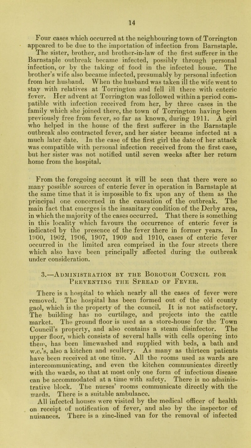 Four cases which occurred at the neighbouring town of Torrington appeared to be due to the importation of infection from Barnstaple. The sister, brother, and brother-in-law of the first sufferer in the Barnstaple outbreak became infected, possibly through personal infection, or by the taking of food in the infected house. The brother’s wife also became infected, presumably by personal infection from her husband. When the husband was taken ill the wife went to stay with relatives at Torrington and fell ill there with enteric fever. Her advent at Torrington was followed within a period com- patible with infection received from her, by three cases in the family which she joined there, the town of Torrington having been previously free from fever, so far as known, during 1911. A girl who helped in the house of the first sufferer in the Barnstaple outbreak also contracted fever, and her sister became infected at a much later date. In the case of the first girl the date of her attack was compatible with personal infection received from the first case, but her sister was not notified until seven weeks after her return home from the hospital. From the foregoing account it will be seen that there were so many possible sources of enteric fever in operation in Barnstaple at the same time that it is impossible to fix upon any of them as the principal one concerned in the causation of the outbreak. The main fact that emerges is the insanitary condition of the Derby area, in which the majority of the cases occurred. That there is something in this locality which favours the occurrence of enteric fever is indicated by the presence of the fever there in former years. In 1900, 1902, 1906, 1907, 1909 and 1910, cases of enteric fever occurred in the limited area comprised in the four streets there which also have been principally affected during the outbreak under consideration. 3.—Administration by the Borough Council for Preventing the Spread of Fever. There is a hospital to which nearly all the cases of fever were removed. The hospital has been formed out of the old county gaol, which is the property of the council. It is not satisfactory. The building has no curtilage, and projects into the cattle market. The ground floor is used as a store-house for the Town Council’s property, and also contains a steam disinfector. The upper floor, which consists of several halls with cells opening into them, has been limewashed and supplied with beds, a bath and w.c.’s, also a kitchen and scullery. As many as thirteen patients have been received at one time. All the rooms used as wards are intercommunicating, and even the kitchen communicates directly with the wards, so that at most only one form of infectious disease can be accommodated at a time with safety. There is no adminis- trative block. The nurses’ rooms communicate directly with the wards. There is a suitable ambulance. All infected houses were visited by the medical officer of health on receipt of notification of fever, and also by the inspector of nuisances. There is a zinc-lined van for the removal of infected