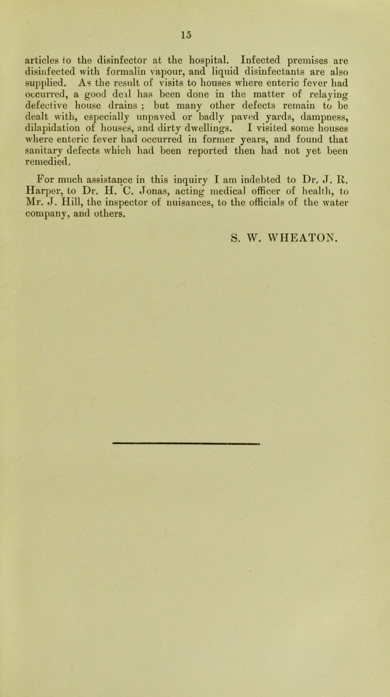 articles to the disinfector at the hospital. Infected premises are disinfected with formalin vapour, and liquid disinfectants are also supplied. As the result of visits to houses where enteric fever had occurred, a good deal has been done in the matter of relaying defective house drains ; but many other defects remain to be dealt with, especially unpaved or badly paved yards, dampness, dilapidation of houses, and dirty dwellings. I visited some houses where enteric fever had occurred in former years, and found that sanitary defects which had been reported then had not yet been remedied. For much assistance in this inquiry I am indebted to Dr. J. R. Harper, to Dr. H. C. Jonas, acting medical officer of health, to Mr. J. Hill, the inspector of nuisances, to the officials of the water company, and others. S. W. WHEATON.